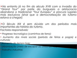 No entanto já no fim do século XVIII com a invasão do
“Grand Tour” por parte da burguesia a aristocracia
abandona o tradicional “Tour Europeu” e procura lugares
mais exclusivos (sinal que a democratização do turismo
estava a chegar);
O Século XIX é sem dúvida um dos períodos mais
importantes da história do turismo.
Factores responsáveis:
• Progresso tecnológico (caminhos de ferro);
• Aumento dos níveis sociais (período de férias e pagas) e
culturais;
• Aumento do tempo livre;
• Urbanização (meio de escapar ao stress da vida moderna);
• Trabalho industrial.
 