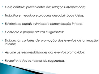  Gere conflitos provenientes das relações interpessoais;
 Trabalha em equipa e procuras descobrir boas ideias;
 Estabelece canais estreitos de comunicação interna;
 Contacta e propõe artistas e figurantes;
 Elabora os cartazes de promoção dos eventos de animação
interna;
 Assume as responsabilidades dos eventos promovidos;
 Respeita todas as normas de segurança.
 