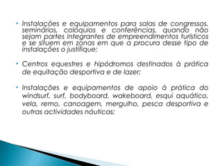  Instalações e equipamentos para salas de congressos,
seminários, colóquios e conferências, quando não
sejam partes integrantes de empreendimentos turísticos
e se situem em zonas em que a procura desse tipo de
instalações o justifique;
 Centros equestres e hipódromos destinados à prática
de equitação desportiva e de lazer;
 Instalações e equipamentos de apoio à prática do
windsurf, surf, bodyboard, wakeboard, esqui aquático,
vela, remo, canoagem, mergulho, pesca desportiva e
outras actividades náuticas;
 