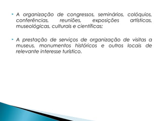  A organização de congressos, seminários, colóquios,
conferências, reuniões, exposições artísticas,
museológicas, culturais e científicas;
 A prestação de serviços de organização de visitas a
museus, monumentos históricos e outros locais de
relevante interesse turístico.
 
