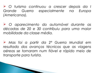  O turismo continuou a crescer depois da I
Grande Guerra especialmente na Europa
(Americanos).
 O aparecimento do automóvel durante as
décadas de 20 e 30 contribuiu para uma maior
mobilidade da classe média.
 Mas foi a partir da 2ª Guerra Mundial em
resultado dos avanços técnicos que as viagens
aéreas se tornaram num fiável e rápido meio de
transporte para turista.
 