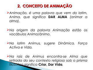 Animação, é uma palavra que vem do latim,
Anima, que significa DAR ALMA (animar a
alma).
Na origem da palavra Animação estão os
vocábulos Anima/ânimo.
No latim Animus, sugere Dinâmica, Força
Activa e Vida.
Na raiz de Animus encontra-se Alma que
retirada do seu contexto religioso sob o prisma
filosófico significa Criar, Dar Vida.
2.2. CONCEITO DE ANIMAÇÃOCONCEITO DE ANIMAÇÃO
 