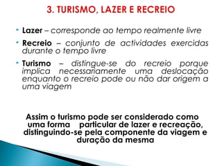  Lazer – corresponde ao tempo realmente livre
 Recreio – conjunto de actividades exercidas
durante o tempo livre
 Turismo – distingue-se do recreio porque
implica necessariamente uma deslocação
enquanto o recreio pode ou não dar origem a
uma viagem
Assim o turismo pode ser considerado como
uma forma particular de lazer e recreação,
distinguindo-se pela componente da viagem e
duração da mesma
 