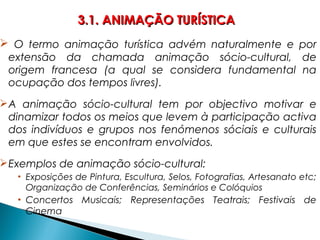  O termo animação turística advém naturalmente e por
extensão da chamada animação sócio-cultural, de
origem francesa (a qual se considera fundamental na
ocupação dos tempos livres).
A animação sócio-cultural tem por objectivo motivar e
dinamizar todos os meios que levem à participação activa
dos indivíduos e grupos nos fenómenos sóciais e culturais
em que estes se encontram envolvidos.
Exemplos de animação sócio-cultural:
• Exposições de Pintura, Escultura, Selos, Fotografias, Artesanato etc;
Organização de Conferências, Seminários e Colóquios
• Concertos Musicais; Representações Teatrais; Festivais de
Cinema
3.1. ANIMAÇÃO TURÍSTICA3.1. ANIMAÇÃO TURÍSTICA
 