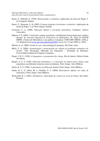 Educação Matemática e Educação Infantil:                                                        10
uma discussão a partir do pensamento lógico argumentativo

Kamii, C.; DeClark, G. (1994). Reinventando a aritmética: implicações da teoria de Piaget. 9.
     ed. Campinas: Papirus.
Kamii, C.; Housman, L. B. (2002). Crianças pequenas reinventam a aritmética: implicações da
     teoria de Piaget. 2. ed. Porto Alegre: Artmed.
Lorenzato, S. A. (2006). Educação infantil e percepção matemática. Campinas: Autores
     Associados.
Magina, S. P. (2005). A teoria dos campos conceituais: contribuições da psicologia para a prática
     docente. In: Encontro Regional de Professores de Matemática, 28. Anais do XXVIII
     ERPM: o Ensino de Matemática e suas práticas. Campinas: UNICAMP, IMEEC, LEM, p.
     1-5. Disponível em www.ime.unicamp.br/erpm2005, acesso em 17 maio 2009, às 15h30.
Martins, G. A. (2006). Estudo de caso: uma estratégia de pesquisa. São Paulo: Atlas.
Mello, T. A. (2008). Argumentação e metacognição na solução de problemas aritméticos de
     divisão. 336f. Dissertação (Mestrado em Educação) – Faculdade de Educação.
     Universidade Estadual de Campinas. Campinas.
Piaget, J. W. F. (1956). A linguagem e o pensamento da criança. Rio de Janeiro: Editora Fundo
      de Cultura.
Rangel, A. C. S. (1992). Educação matemática e a construção do número pela criança: uma
     experiência em diferentes contextos sócio-econômicos. Porto Alegre: Artes Médicas.
Smole, K. C. S. (1996). A matemática na Educação Infantil. Porto Alegre: Artes Médicas.
Smole, K. C. S.; Diniz, M. I.; Cândido, P. T. (2000). Brincadeiras infantis nas aulas de
     matemática. Porto Alegre: Artes Médicas.
Wadsworth, B. J. (2001). Inteligência e afetividade da criança na teoria de Piaget. São Paulo:
    Pioneira.




                                                            XIII CIAEM-IACME, Recife, Brasil, 2011.
 