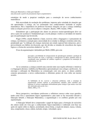 Educação Matemática e Educação Infantil:                                                                  2
uma discussão a partir do pensamento lógico argumentativo

estratégias de modo a propiciar condições para a construção de novos conhecimentos
matemáticos.
       Pela necessidade de resolução dos problemas, impostos pela variedade de situações que
são apresentadas à criança, ela vai construindo seus conhecimentos incluindo as noções
matemáticas. Daí a importância do professor favorecer situações em que a criança estabeleça
todas as relações possíveis com os objetos e situações. (Kamii, 1989; Aranão, 1996).
        Entendemos que a participação dos alunos no processo ensino-aprendizagem deve ser
ativa e para isto acontecer é fundamental que a escola planeje e realize as atividades de maneira
que esta participação seja favorecida.
       Piaget (1956), citando Baldwin e Janet, escreveu sobre a linguagem e o pensamento da
criança, e já chamava a atenção para a necessidade de se estudar os diálogos existentes entre elas,
ponderando que “os diálogos de crianças mereciam um estudo especial bem minucioso, pois é
provavelmente aos hábitos da discussão, que são devidas as tomadas de consciência das regras
lógicas e a forma dos raciocínios dedutivos” (p. 47).
       O uso da argumentação é defendido por Mello (2008), pois esta


                        pressupõe a possibilidade do enriquecimento da aprendizagem mediante a produção de
                        defesa de pontos de vistas, a exposição e contraposição de idéias, podendo ainda ser
                        considerada como mediadora de conflitos cognitivos e propulsora da construção do
                        conhecimento. (p. 10).


        Ao se comunicar, a criança constrói uma conexão entre suas noções informais e intuitivas
e a linguagem abstrata e simbólica da Matemática apresentada por seus colegas e professores. Ao
encorajar a utilização da Matemática na comunicação com seus pares, os alunos poderão
conectar pensamentos a novos conhecimentos e diferentes pontos de vista sobre um mesmo
assunto.


                        As habilidades de ler, escrever e solucionar problemas, onde a estratégia da
                        argumentação permite explorar os procedimentos adotados, pode contribuir para
                        legitimar os recursos empregados informalmente pelas crianças e que muitas vezes não
                        são valorizados pela escola. (sic.)
                        (Mello, 2008, p. 15).


       Nessa perspectiva, convidamos professores a refletirem conosco sobre essas questões,
tendo como foco o pensamento lógico argumentativo; para tanto se faz necessário discutir a
Educação Infantil, a Educação Matemática, a argumentação e os conflitos gerados por esta
argumentação.
        A Educação Infantil deve compreender o papel da lógica para a formação do raciocínio
dos alunos tendo em vista que o conhecimento lógico-matemático é elaborado com base nas
ações do sujeito sobre os objetos, assimilando, dessa forma, a noção de número, massa, volume,
área, comprimento, classe, ordem, inclusão, tempo, velocidade e peso.




                                                               XIII CIAEM-IACME, Recife, Brasil, 2011.
 