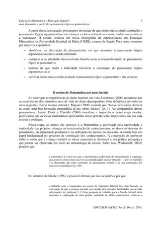 Educação Matemática e Educação Infantil:                                                                     3
uma discussão a partir do pensamento lógico argumentativo

       A partir dessa constatação, procuramos investigar de que modo estava sendo construído o
pensamento lógico argumentativo com crianças na faixa etária de seis anos, tendo como contexto
a ludicidade. O estudo resultou em nossa monografia de especialização em Educação
Matemática da Universidade Estadual da Bahia (UESB), campus de Jequié. Para tanto, tomamos
por objetivos específicos:
   − identificar, na efetivação do planejamento, em que momento o pensamento lógico
     argumentativo estava sendo abordado;
   − constatar se as atividades desenvolvidas beneficiavam o desenvolvimento do pensamento
     lógico argumentativo;
   − analisar de que modo a ludicidade favorecia a construção do pensamento lógico
     argumentativo; e
   − verificar como estava sendo avaliado o pensamento lógico argumentativo das crianças.



                           O ensino de Matemática nos anos iniciais
        Ao saber que as experiências do aluno marcam sua vida, Lorenzato (2006) reconhece que
as experiências dos primeiros anos de vida do aluno desempenham forte influência em todos os
anos seguintes. Nesse mesmo entender, Magina (2005) assinala que “faz-se necessário oferecer
ao aluno uma boa formação matemática já nas séries iniciais” (p. 1). Ao compartilhar desses
pensamentos, Smole, Diniz e Cândido (2000) ressaltam a importância dessa etapa escolar,
justificando que as ideias matemáticas apreendidas nesse período serão importantes em sua vida
escolar e cotidiana.
       Nessa etapa, os alunos são curiosos e a Matemática é justificada pela necessidade e
curiosidade das próprias crianças na (re)construção de conhecimentos, no desenvolvimento do
pensamento, da capacidade produtora e na utilização da mesma no dia-a-dia. A escola tem um
papel fundamental no processo de construção dos conhecimentos. A concepção do professor
sobre o modo que a criança constrói as ideias matemáticas delineará a sua prática pedagógica
que poderá ser observada por meio da metodologia de ensino. Sobre isso, Wadsworth (2001)
pondera que


                        a matemática é a área em que a metodologia tradicional, de memorização e repetição,
                        causaram os efeitos mais nocivos na aprendizagem escolar infantil [...] pois os métodos
                        e as demandas não estão centrados no pensamento infantil e na sua construção dos
                        conceitos matemáticos (p. 186).


       No entender de Smole (1996), é possível afirmar que isso se justifica por que


                        o trabalho com a matemática na escola de Educação Infantil tem sido baseado na
                        concepção de que a criança aprende exercitando determinadas habilidades ou ouvindo
                        informações do professor [...] Uma proposta de trabalho para a Escola Infantil deve
                        encorajar a exploração de uma grande variedade de idéias matemáticas relativas a



                                                                 XIII CIAEM-IACME, Recife, Brasil, 2011.
 