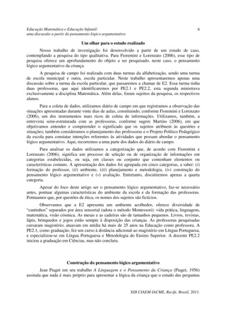Educação Matemática e Educação Infantil:                                                         6
uma discussão a partir do pensamento lógico argumentativo

                               Um olhar para o estudo realizado
       Nosso trabalho de investigação foi desenvolvido a partir de um estudo de caso,
contemplando a pesquisa do tipo qualitativa. Para Fiorentini e Lorenzato (2006), esse tipo de
pesquisa oferece um aprofundamento do objeto a ser pesquisado, neste caso, o pensamento
lógico argumentativo da criança.
        A pesquisa de campo foi realizada com duas turmas da alfabetização, sendo uma turma
de escola municipal e outra, escola particular. Neste trabalho apresentaremos apenas uma
discussão sobre a turma da escola particular, que passaremos a chamar de E2. Essa turma tinha
duas professoras, que aqui identificaremos por PE2.1 e PE2.2, esta segunda ministrava
exclusivamente a disciplina Matemática. Além delas, foram sujeitos da pesquisa, os respectivos
alunos.
       Para a coleta de dados, utilizamos diário de campo em que registramos a observação das
situações apresentadas durante vinte dias de aulas, constituindo, conforme Fiorentini e Lorenzato
(2006), um dos instrumentos mais ricos de coleta de informações. Utilizamos, também, a
entrevista semi-estruturada com as professoras, conforme sugere Martins (2006), em que
objetivamos entender e compreender o significado que os sujeitos atribuem às questões e
situações; também consideramos o planejamento das professoras e o Projeto Político Pedagógico
da escola para constatar intenções referentes às atividades que possam abordar o pensamento
lógico argumentativo. Aqui, recorremos a uma parte dos dados do diário de campo.
       Para analisar os dados utilizamos a categorização que, de acordo com Fiorentini e
Lorenzato (2006), significa um processo de seleção ou de organização de informações em
categorias estabelecidas, ou seja, em classes ou conjunto que contenham elementos ou
características comuns. A apresentação dos dados foi agrupada em cinco categorias, a saber: (i)
formação do professor, (ii) ambiente, (iii) planejamento e metodologia, (iv) construção do
pensamento lógico argumentativo e (v) avaliação. Entretanto, discutiremos apenas a quarta
categoria.
       Apesar do foco deste artigo ser o pensamento lógico argumentativo, faz-se necessário
antes, pontuar algumas características do ambiente da escola e da formação das professoras.
Pontuamos que, por questões de ética, os nomes dos sujeitos são fictícios.
        Observamos que a E2 apresenta um ambiente acolhedor, oferece diversidade de
“cantinhos” separados por área sensorial (adota o método Montessori): vida prática, linguagem,
matemática, visão cósmica. As mesas e as cadeiras são de tamanhos pequenos. Livros, revistas,
lápis, brinquedos e jogos estão sempre à disposição das crianças. As professoras pesquisadas
cursaram magistério; atuavam em média há mais de 25 anos na Educação como professora. A
PE2.1, como graduação, fez um curso à distância adicional ao magistério em Língua Portuguesa,
e especializou-se em Língua Portuguesa e Metodologia do Ensino Superior. A docente PE2.2
iniciou a graduação em Ciências, mas não concluiu.



                       Construção do pensamento lógico argumentativo
        Jean Piaget em seu trabalho A Linguagem e o Pensamento da Criança (Piaget, 1956)
assinala que nada é mais próprio para apresentar a lógica da criança que o estudo das perguntas


                                                            XIII CIAEM-IACME, Recife, Brasil, 2011.
 
