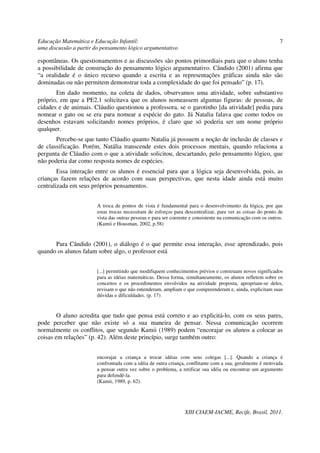Educação Matemática e Educação Infantil:                                                                      7
uma discussão a partir do pensamento lógico argumentativo

espontâneas. Os questionamentos e as discussões são pontos primordiais para que o aluno tenha
a possibilidade de construção do pensamento lógico argumentativo. Cândido (2001) afirma que
“a oralidade é o único recurso quando a escrita e as representações gráficas ainda não são
dominadas ou não permitem demonstrar toda a complexidade do que foi pensado” (p. 17).
       Em dado momento, na coleta de dados, observamos uma atividade, sobre substantivo
próprio, em que a PE2.1 solicitava que os alunos nomeassem algumas figuras: de pessoas, de
cidades e de animais. Cláudio questionou a professora, se o garotinho [da atividade] pedia para
nomear o gato ou se era para nomear a espécie do gato. Já Natalia falava que como todos os
desenhos estavam solicitando nomes próprios, é claro que só poderia ser um nome próprio
qualquer.
       Percebe-se que tanto Cláudio quanto Natalia já possuem a noção de inclusão de classes e
de classificação. Porém, Natália transcende estes dois processos mentais, quando relaciona a
pergunta de Cláudio com o que a atividade solicitou, descartando, pelo pensamento lógico, que
não poderia dar como resposta nomes de espécies.
        Essa interação entre os alunos é essencial para que a lógica seja desenvolvida, pois, as
crianças fazem relações de acordo com suas perspectivas, que nesta idade ainda está muito
centralizada em seus próprios pensamentos.


                        A troca de pontos de vista é fundamental para o desenvolvimento da lógica, por que
                        estas trocas necessitam de esforços para descentralizar, para ver as coisas do ponto de
                        vista das outras pessoas e para ser coerente e consistente na comunicação com os outros.
                        (Kamii e Housman, 2002, p.58)


      Para Cândido (2001), o diálogo é o que permite essa interação, esse aprendizado, pois
quando os alunos falam sobre algo, o professor está


                        [...] permitindo que modifiquem conhecimentos prévios e construam novos significados
                        para as idéias matemáticas. Dessa forma, simultaneamente, os alunos refletem sobre os
                        conceitos e os procedimentos envolvidos na atividade proposta, apropriam-se deles,
                        revisam o que não entenderam, ampliam o que compreenderam e, ainda, explicitam suas
                        dúvidas e dificuldades. (p. 17)


        O aluno acredita que tudo que pensa está correto e ao explicitá-lo, com os seus pares,
pode perceber que não existe só a sua maneira de pensar. Nessa comunicação ocorrem
normalmente os conflitos, que segundo Kamii (1989) podem “encorajar os alunos a colocar as
coisas em relações” (p. 42). Além deste princípio, surge também outro:


                        encorajar a criança a trocar idéias com seus colegas [...]. Quando a criança é
                        confrontada com a idéia de outra criança, conflitante com a sua, geralmente é motivada
                        a pensar outra vez sobre o problema, a retificar sua idéia ou encontrar um argumento
                        para defendê-la.
                        (Kamii, 1989, p. 62).




                                                                 XIII CIAEM-IACME, Recife, Brasil, 2011.
 