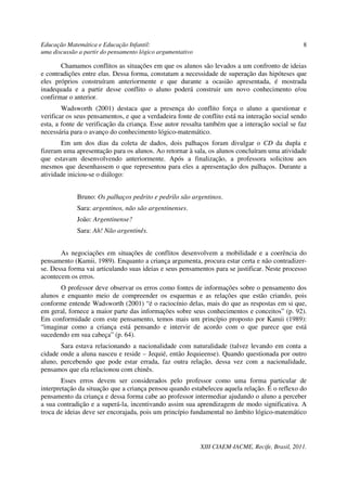 Educação Matemática e Educação Infantil:                                                         8
uma discussão a partir do pensamento lógico argumentativo

       Chamamos conflitos as situações em que os alunos são levados a um confronto de ideias
e contradições entre elas. Dessa forma, constatam a necessidade de superação das hipóteses que
eles próprios construíram anteriormente e que durante a ocasião apresentada, é mostrada
inadequada e a partir desse conflito o aluno poderá construir um novo conhecimento e/ou
confirmar o anterior.
        Wadsworth (2001) destaca que a presença do conflito força o aluno a questionar e
verificar os seus pensamentos, e que a verdadeira fonte de conflito está na interação social sendo
esta, a fonte de verificação da criança. Esse autor ressalta também que a interação social se faz
necessária para o avanço do conhecimento lógico-matemático.
       Em um dos dias da coleta de dados, dois palhaços foram divulgar o CD da dupla e
fizeram uma apresentação para os alunos. Ao retornar à sala, os alunos concluíram uma atividade
que estavam desenvolvendo anteriormente. Após a finalização, a professora solicitou aos
mesmos que desenhassem o que representou para eles a apresentação dos palhaços. Durante a
atividade iniciou-se o diálogo:


             Bruno: Os palhaços pedrito e pedrilo são argentinos.
             Sara: argentinos, não são argentinenses.
             João: Argentinense?
             Sara: Ah! Não argentinês.


       As negociações em situações de conflitos desenvolvem a mobilidade e a coerência do
pensamento (Kamii, 1989). Enquanto a criança argumenta, procura estar certa e não contradizer-
se. Dessa forma vai articulando suas ideias e seus pensamentos para se justificar. Neste processo
acontecem os erros.
       O professor deve observar os erros como fontes de informações sobre o pensamento dos
alunos e enquanto meio de compreender os esquemas e as relações que estão criando, pois
conforme entende Wadsworth (2001) “é o raciocínio delas, mais do que as respostas em si que,
em geral, fornece a maior parte das informações sobre seus conhecimentos e conceitos” (p. 92).
Em conformidade com este pensamento, temos mais um princípio proposto por Kamii (1989):
“imaginar como a criança está pensando e intervir de acordo com o que parece que está
sucedendo em sua cabeça” (p. 64).
       Sara estava relacionando a nacionalidade com naturalidade (talvez levando em conta a
cidade onde a aluna nasceu e reside – Jequié, então Jequieense). Quando questionada por outro
aluno, percebendo que pode estar errada, faz outra relação, dessa vez com a nacionalidade,
pensamos que ela relacionou com chinês.
        Esses erros devem ser considerados pelo professor como uma forma particular de
interpretação da situação que a criança pensou quando estabeleceu aquela relação. É o reflexo do
pensamento da criança e dessa forma cabe ao professor intermediar ajudando o aluno a perceber
a sua contradição e a superá-la, incentivando assim sua aprendizagem de modo significativa. A
troca de ideias deve ser encorajada, pois um princípio fundamental no âmbito lógico-matemático




                                                            XIII CIAEM-IACME, Recife, Brasil, 2011.
 