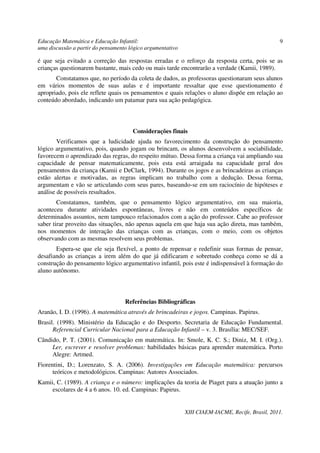 Educação Matemática e Educação Infantil:                                                         9
uma discussão a partir do pensamento lógico argumentativo

é que seja evitado a correção das respostas erradas e o reforço da resposta certa, pois se as
crianças questionarem bastante, mais cedo ou mais tarde encontrarão a verdade (Kamii, 1989).
       Constatamos que, no período da coleta de dados, as professoras questionaram seus alunos
em vários momentos de suas aulas e é importante ressaltar que esse questionamento é
apropriado, pois ele reflete quais os pensamentos e quais relações o aluno dispõe em relação ao
conteúdo abordado, indicando um patamar para sua ação pedagógica.



                                      Considerações finais
        Verificamos que a ludicidade ajuda no favorecimento da construção do pensamento
lógico argumentativo, pois, quando jogam ou brincam, os alunos desenvolvem a sociabilidade,
favorecem o aprendizado das regras, do respeito mútuo. Dessa forma a criança vai ampliando sua
capacidade de pensar matematicamente, pois esta está arraigada na capacidade geral dos
pensamentos da criança (Kamii e DeClark, 1994). Durante os jogos e as brincadeiras as crianças
estão alertas e motivadas, as regras implicam no trabalho com a dedução. Dessa forma,
argumentam e vão se articulando com seus pares, baseando-se em um raciocínio de hipóteses e
análise de possíveis resultados.
        Constatamos, também, que o pensamento lógico argumentativo, em sua maioria,
aconteceu durante atividades espontâneas, livres e não em conteúdos específicos de
determinados assuntos, nem tampouco relacionados com a ação do professor. Cabe ao professor
saber tirar proveito das situações, não apenas aquela em que haja sua ação direta, mas também,
nos momentos de interação das crianças com as crianças, com o meio, com os objetos
observando com as mesmas resolvem seus problemas.
       Espera-se que ele seja flexível, a ponto de repensar e redefinir suas formas de pensar,
desafiando as crianças a irem além do que já edificaram e sobretudo conheça como se dá a
construção do pensamento lógico argumentativo infantil, pois este é indispensável à formação do
aluno autônomo.



                                   Referências Bibliográficas
Aranão, I. D. (1996). A matemática através de brincadeiras e jogos. Campinas. Papirus.
Brasil. (1998). Ministério da Educação e do Desporto. Secretaria de Educação Fundamental.
      Referencial Curricular Nacional para a Educação Infantil – v. 3. Brasília: MEC/SEF.
Cândido, P. T. (2001). Comunicação em matemática. In: Smole, K. C. S.; Diniz, M. I. (Org.).
     Ler, escrever e resolver problemas: habilidades básicas para aprender matemática. Porto
     Alegre: Artmed.
Fiorentini, D.; Lorenzato, S. A. (2006). Investigações em Educação matemática: percursos
      teóricos e metodológicos. Campinas: Autores Associados.
Kamii, C. (1989). A criança e o número: implicações da teoria de Piaget para a atuação junto a
     escolares de 4 a 6 anos. 10. ed. Campinas: Papirus.


                                                            XIII CIAEM-IACME, Recife, Brasil, 2011.
 