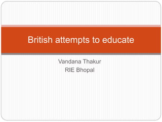 Vandana Thakur
RIE Bhopal
British attempts to educate
 