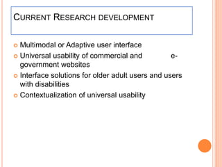 CURRENT RESEARCH DEVELOPMENT
 Multimodal or Adaptive user interface
 Universal usability of commercial and e-
government websites
 Interface solutions for older adult users and users
with disabilities
 Contextualization of universal usability
 