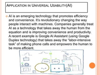 APPLICATION IN UNIVERSAL USABILITY(AI)
 AI is an emerging technology that promotes efficiency
and convenience. It’s revolutionary changing the way
people interact with machines. Companies generally treat
AI as a technology that takes away the human from the
equation and is improving convenience and productivity.
A recent example is Google AI Assistant (using Google
Duplex technology) that takes away the “labor-intensive
task” of making phone calls and empowers the human to
be more efficient.
 