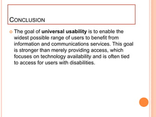 CONCLUSION
 The goal of universal usability is to enable the
widest possible range of users to benefit from
information and communications services. This goal
is stronger than merely providing access, which
focuses on technology availability and is often tied
to access for users with disabilities.
 