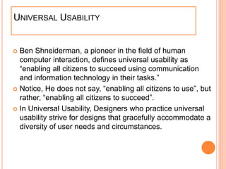 UNIVERSAL USABILITY
 Ben Shneiderman, a pioneer in the field of human
computer interaction, defines universal usability as
“enabling all citizens to succeed using communication
and information technology in their tasks.”
 Notice, He does not say, “enabling all citizens to use”, but
rather, “enabling all citizens to succeed”.
 In Universal Usability, Designers who practice universal
usability strive for designs that gracefully accommodate a
diversity of user needs and circumstances.
 