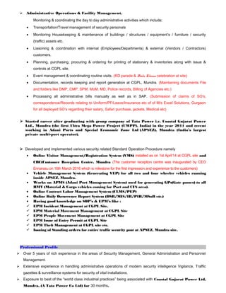  Administrative Operations & Facility Management.
Monitoring & coordinating the day to day administrative activities which include:
• Transportation/Travel management of security personals
• Monitoring Housekeeping & maintenance of buildings / structures / equipment’s / furniture / security
(traffic) assets etc.
• Liasoning & coordination with internal (Employees/Departments) & external (Vendors / Contractors)
customers.
• Planning, purchasing, procuring & ordering for printing of stationary & inventories along with issue &
controls at CGPL site.
• Event management & coordinating routine visits. (RD parade & Bada Khana celebration at site)
• Documentation, records keeping and report generation at CGPL, Mundra. (Maintaining documents File
and folders like DMP, CMP, SPM, MoM, MD, Police records, Billing of Agencies etc.)
• Processing all administrative bills manually as well as in SAP. (Submission of claims of SO’s,
correspondence/Records relating to Uniform/PF/Leave/Insurance etc of of M/s Excel Solutions, Gurgaon
for all deployed SO’s regarding their salary, Safari purchase, jackets, Medical etc)
 Started career after graduating with group company of Tata Power i.e. Coastal Gujarat Power
Ltd., Mundra (the first Ultra Mega Power Project (UMPP), India) in the year 2011 and recent
working in Adani Ports and Special Economic Zone Ltd (APSEZ), Mundra (India’s largest
private multi-port operator).
 Developed and implemented various security related Standard Operation Procedure namely
• Online Visitor Management/Registration System (VMS) installed as on 1st April’14 at CGPL site and
CRC(Customer Reception Centre, Mundra (The customer reception centre was inaugurated by CEO
Ennarasu on 16th March 2016 which is milestone for the first impression and experience to the customers)
• Vehicle Management System (Generating VEP) for all two and four wheeler vehicles running
inside APSEZ, Mundra.
• Works on APMS (Adani Port Management System) used for generating GPs(Gate passes) to all
HMV (Material & Cargo vehicles coming for Port and CFS area).
• Online Contract Labor Management System (CLMS/PEP)
• Online Daily Occurrence Report System (DSR/MIS/IR/PIR/MSoR etc.)
• Having good knowledge on SOP’s & EPM’s like :
 EPM Incident Management at CGPL Site.
 EPM Material Movement Management at CGPL Site
 EPM People Movement Management at CGPL Site
 EPM Issue of Entry Permit at CGPL Site
 EPM Theft Management at CGPL site etc.
 Issuing of Standing orders for entire traffic security post at APSEZ, Mundra site.
Professional Profile
 Over 5 years of rich experience in the areas of Security Management, General Administration and Personnel
Management.
 Extensive experience in handling administrative operations of modern security intelligence Vigilance, Traffic
gazettes & surveillance systems for security of vital installations.
 Exposure to best of the “world class industrial practices” being associated with Coastal Gujarat Power Ltd,
Mundra, (A Tata Power Co Ltd) for 30 months.
 