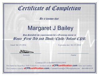 Certificate of Completion
Be it known that
Has Satisfied the requirements for a Training course in
Basic First Aid and Adult/Child/Infant CPR
Instructor Student
Certificate ID:
Issued: Expiration date:
JNuau
This Student has Passed Basic Skills Evaluation in Accordance with the eCPRcertification.com Terms and Conditions.
This Certificate is issued by eCPRcertification.com. CustomerService@eCPRcertification.com 866-608-6129
Margaret J Bailey
06/25/2016 06/25/2018
6AH30685XD5323935
 