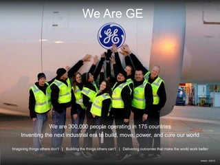 We are 300,000 people operating in 175 countries
Inventing the next industrial era to build, move, power, and cure our world
Imagining things others don’t | Building the things others can’t | Delivering outcomes that make the world work better
We Are GE
version 4/2015
 