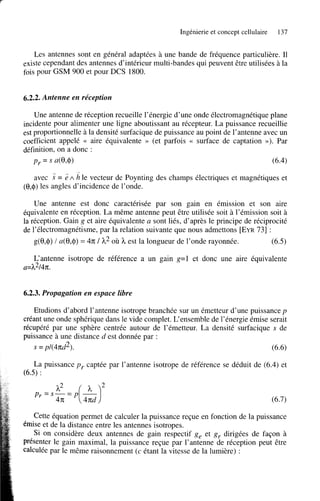 Ingénierie et concept cellulaire

137

Les antennes sont en général adaptées à une bande de fréquence particulière. Il
existe cependant des antennes d’intérieur multi-bandes qui peuvent être utilisées à la
fois pour GSM 900 et pour DCS 1800.

6.2.2. Antenne en réception
Une antenne de réception recueille l’énergie d’une onde électromagnétique plane
incidente pour alimenter une ligne aboutissant au récepteur. La puissance recueillie
est proportionnelle à la densité surfacique de puissance au point de l’antenne avec un
coefficient appelé << aire équivalente >> (et parfois << surface de captation >>).
Par
définition, on a donc :
py

= s a(e’40

(6.4)
i

avec 3: = 2 A h le vecteur de Poynting des champs électriques et magnétiques et
@,$) les angles d’incidence de l’onde.
Une antenne est donc caractérisée par son gain en émission et son aire
équivalente en réception. La même antenne peut être utilisée soit à l’émission soit à
la réception. Gain g et aire équivalente a sont liés, d’après le principe de réciprocité
de l’électromagnétisme, par la relation suivante que nous admettons [EYR731 :
g(û,$) / a(û,$) = 4n; 1 h2 où h est la longueur de l’onde rayonnée.

(6.5)

L‘antenne isotrope de référence a un gain g=1 et donc une aire équivalente
a=h214n;.

6.2.3. Propagation en espace libre
Etudions d’abord l’antenne isotrope branchée sur un émetteur d’une puissance p
créant une onde sphérique dans le vide complet. L‘ensemble de l’énergie émise serait
récupéré par une sphère centrée autour de l’émetteur. La densité surfacique s de
puissance à une distance d est donnée par :

(6.6)

s = pl(4n;d2).

La puissance p y captée par l’antenne isotrope de référence se déduit de (6.4) et
(6.5) :
P -s-=P(&)
h2
r -

2

4n;

Cette équation permet de calculer la puissance reçue en fonction de la puissance
émise et de la distance entre les antennes isotropes.
Si on considère deux antennes de gain respectif g, et g r dirigées de façon à
présenter le gain maximal, la puissance reçue par l’antenne de réception peut être
calculée par le même raisonnement (c étant la vitesse de la lumière) :

 