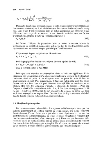 138

Réseaux GSM

Dans cette équation de propagation dans le vide, le dénominateur est indépendant
des antennes et correspond à un affaiblissement fonction de la distance seule pourf
fixé. Dans le cas d’une propagation dans un milieu comportant des obstacles et des
réflecteurs, on essaye de se ramener à une formule similaire avec un facteur
d’atténuation 1, obtenue à partir de formules empiriques :
Pr = Pg,g$l*
(6.9)
Le facteur 1 dépend de paramètres plus ou moins nombreux suivant la
sophistication du modèle de propagation utilisé. On fait de plus l’hypothèse que le
rayonnement des antennes n’est pas perturbé par l’environnement.
L‘équation (6.9) peut s’exprimer en dB et devient :
P r = P + G e + G r -L.
Pour la propagation dans le vide, on peut calculer à partir de (6.8) :
L = 32’4 + 20Logo + 2OLog(d)
avec d exprimé en km etfen MHz.

(6.

Pour que cette équation de propagation dans le vide soit applicable, il est
nécessaire non seulement qu’il n’y ait aucun obstacle sur le segment de droite reliant
l’émetteur situé au point A au récepteur situé au point B, mais il faut un
environnement dégagé. Plus précisément, il faut que l’ellipsoïde dont les points
focaux sont A et B et dont le << petit diamètre B est d(h.AB) ne contienne aucun
obstacle [BOI 831. Cet ellipsoïde s’appelle << ellipsoïde de Fresnel ». Pour une
fréquence à 900 MHz et une distance de 1 km, il faut donc un dégagement de 18
mètres (13 mètres à 1800 MHz) de part et d’autre du segment de droite AB pour
avoir une propagation en espace libre. On voit donc qu’il y a rarement visibilité
directe dans le contexte radiomobile en macrocellulaire.

6.3. Modèles de propagation
En communications radiomobiles, les signaux radioélectriques reçus par les
stations comprennent un certain nombre de composantes. Un signal comporte
éventuellement l’onde émise en trajet direct mais également et surtout les
contributions sur la même fréquence de toutes les ondes réfléchies et réfractées par
l’environnement (immeuble, arbre, montagne, etc.). Il est rare que l’émetteur et le
récepteur soient en visibilité directe (ce qui est une quasi nécessité dans le contexte
des transmissions infrarouges par exemple). Un récepteur ne reçoit très souvent
qu’un ensemble d’ondes réfléchies correspondant à des N trajets multiples ».

 