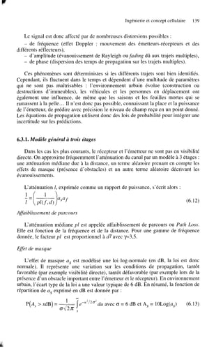 Ingénierie et concept cellulaire

139

Le signal est donc affecté par de nombreuses distorsions possibles :
de fréquence (effet Doppler : mouvement des émetteurs-récepteurs et des
différents réflecteurs),
- d’amplitude (évanouissement de Rayleigh ou fading dû aux trajets multiples),
- de phase (dispersion des temps de propagation sur les trajets multiples).
-

Ces phénomènes sont déterministes si les différents trajets sont bien identifiés.
Cependant, ils fluctuent dans le temps et dépendent d’une multitude de paramètres
qui ne sont pas maîtrisables : l’environnement urbain évolue (construction ou
destructions d’immeubles), les véhicules et les personnes en déplacement ont
également une influence, de même que les saisons et les feuilles mortes qui se
ramassent à la pelle.. . Il n’est donc pas possible, connaissant la place et la puissance
de l’émetteur, de prédire avec précision le niveau de champ reçu en un point donné.
Les équations de propagation utilisent donc des lois de probabilité pour intégrer une
incertitude sur les prédictions.

6.3.1. Modèle général à trois étages
Dans les cas les plus courants, le récepteur et l’émetteur ne sont pas en visibilité
directe. On approxime fréquemment l’atténuation du canal par un modèle à 3 étages :
une atténuation médiane due à la distance, un terme aléatoire prenant en compte les
effets de masque (présence d’obstacles) et un autre terme aléatoire décrivant les
évanouissements.
L‘atténuation 1, exprimée comme un rapport de puissance, s’écrit alors :
1
= [-)asaf’ d )
Pl(f
(6.12)
Affaiblissement de parcours
L‘atténuation médiane pl est appelée affaiblissement de parcours ou Path Loss.
Elle est fonction de la fréquence et de la distance. Pour une gamme de fréquence
donnée, le facteur pl est proportionnel à dyavec y=3,5.
Effet de masque
L‘effet de masque as est modélisé une loi log-normale (en dB, la loi est donc
normale). Il représente une variation sur les conditions de propagation, tantôt
favorable (par exemple visibilité directe), tantôt défavorable (par exemple lors de la
présence d’un obstacle important entre l’émetteur et le récepteur). En environnement
urbain, l’écart type de la loi a une valeur typique de 6 dB. En résumé, la fonction de
répartition de as exprimé en dB est donnée par :
l
M
P(A, > xdB) = ___ e-” 2’20’du avec (r = 6 dB et A, = 10Log(a,)
O L i

.y

(6.13)

 