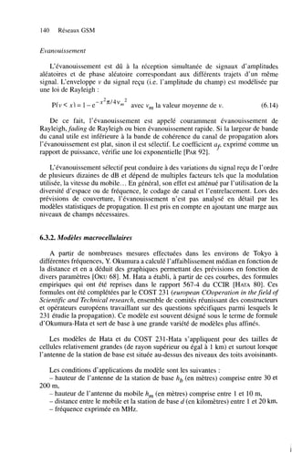 140

Réseaux GSM

Evanouissement
L’évanouissement est dû à la réception simultanée de signaux d’amplitudes
aléatoires et de phase aléatoire correspondant aux différents trajets d’un même
signal. L‘enveloppe v du signal reçu (i.e. l’amplitude du champ) est modélisée par
une loi de Rayleigh :
P(v < x) = 1-e

-x2n’4vm2

avec v la valeur moyenne de v.
,

(6.14)

De ce fait, l’évanouissement est appelé couramment évanouissement de
Rayleigh, fading de Rayleigh ou bien évanouissement rapide. Si la largeur de bande
du canal utile est inférieure à la bande de cohérence du canal de propagation alors
l’évanouissement est plat, sinon il est sélectif. Le coefficient a exprimé comme un
f
rapport de puissance, vérifie une loi exponentielle [PAR 921.
L‘évanouissement sélectif peut conduire à des variations du signal reçu de l’ordre
de plusieurs dizaines de dB et dépend de multiples facteurs tels que la modulation
utilisée, la vitesse du mobile.. . En général, son effet est atténué par l’utilisation de la
diversité d’espace ou de fréquence, le codage de canal et l’entrelacement. Lors des
prévisions de couverture, l’évanouissement n’est pas analysé en détail par les
modèles statistiques de propagation. Il est pris en compte en ajoutant une marge aux
niveaux de champs nécessaires.

6.3.2. Modèles macrocellulaires
A partir de nombreuses mesures effectuées dans les environs de Tokyo à
différentes fréquences, Y. Okumura a calculé l’affaiblissement médian en fonction de
la distance et en a déduit des graphiques permettant des prévisions en fonction de
divers paramètres [OKU681. M. Hata a établi, à partir de ces courbes, des formules
empiriques qui ont été reprises dans le rapport 567-4 du CCIR [HATA801. Ces
formules ont été complétées par le COST 23 1 (european COoperation in the field of
Scientific and Technical research, ensemble de comités réunissant des constructeurs
et opérateurs européens travaillant sur des questions spécifiques parmi lesquels le
231 étudie la propagation). Ce modèle est souvent désigné sous le terme de formule
d’okumura-Hata et sert de base à une grande variété de modèles plus affinés.
Les modèles de Hata et du COST 231-Hata s’appliquent pour des tailles de
cellules relativement grandes (de rayon supérieur ou égal à 1 km) et surtout lorsque
l’antenne de la station de base est située au-dessus des niveaux des toits avoisinants.
Les conditions d’applications du modèle sont les suivantes :
hauteur de l’antenne de la station de base hb (en mètres) comprise entre 30 et
200 m,
- hauteur de l’antenne du mobile h, (en mètres) comprise entre 1 et 10 m,
- distance entre le mobile et la station de base d (en kilomètres) entre 1 et 20 km,
- fréquence exprimée en MHz.
-

 
