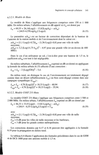 Ingénierie et concept cellulaire

141

6.3.2.1. Modèle de Hata
Le modèle de Hata s’applique aux fréquences comprises entre 150 et 1 O00
MHz. En milieu urbain, l’affaiblissement en dB appelé ici Lu est donné par
Lu = 69’55 + 26,16Log(f) - 13,82Log(hb) - ~ ( h , )
+ [44,9-6,5 5L0g(hb)] Log(d).
(6.15)
Le paramètre a(h,) est un facteur de correction dépendant de la hauteur de
l’antenne de la station mobile et de l’environnement dont la valeur est :
a(h,) = [ 1,l LogV)-0,7]h, - [ 1’56 LogV)-O,8] pour une ville de taille
moyenne,
u(h,) = 3’2 [Log(11,75 h,)I2 - 4,97 pour une grande ville (et au-dessus de 400
MHz).
Dans le cas d’un utilisateur au sol, c’est-à-dire pour une hauteur de 1’5 m, le
coefficient u(h,) est tout à fait négligeable.
En milieu suburbain, l’affaiblissement L,, exprimé en dB est donné en appliquant
la formule du milieu urbain (6.15) affectée d’une correction :
L,, = Lu - 2 [LogCf/28)l2 5,4.
(6.16)
En milieu rural, on distingue le cas où l’environnement est totalement dégagé
comme dans un désert (affaiblissement Lyo) ou bien semi-dégagé comme dans une
campagne sympathique (Lyqo):
L
= Lu - 4,78 [LogV)I2 + 18’33 Log@ - 40,94
,
Lyqo= Lu - 4,78 [LogV)12 + 18,33 L o g o - 35’94.

(6.17)
(6.18)

6.3.2.2. Modèle COST 231 -Hutu
Le modèle COST 231-Hata s’applique aux fréquences comprises entre 1 500 et
2 O00 MHz. En milieu urbain, l’affaiblissement Lu exprimé en dB est donné par
Lu = 46’33 + 33’9 Log@ - 13,82 Log(hb) - ~ ( h , )
+ [44,9 - 6’55 Log(hb)] Log(d) + Cm
(6.19)
avec
u(h,) = [ 1,l LogV)-0,7]h, - [ 1,56 Log(f)-O,8] pour une ville de taille
moyenne,
Cm = O dB pour les villes de taille moyenne et les banlieues,
C = 3 dB pour les grands centres métropolitains.
,
Les corrections données par 6.17 et 6.18 peuvent être appliquées a la formule
6.19 pour la propagation en milieu rural.
Le tableau 6.4 illustre l’application des formules précédentes dans le cas de GSM
et de DCS 1800 pour une antenne mobile à 1’5 m.

 