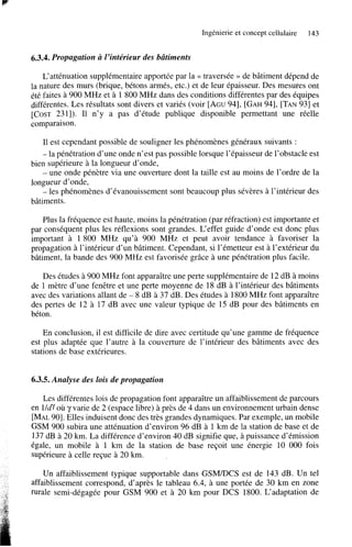 Ingénierie et concept cellulaire

143

6.3.4. Propagation a 1’intérieur des bâtiments
L’atténuation supplémentaire apportée par la N traversée >> de bâtiment dépend de
la nature des murs (brique, bétons armés, etc.) et de leur épaisseur. Des mesures ont
été faites a 900 MHz et à 1 800 MHz dans des conditions différentes par des équipes
différentes. Les résultats sont divers et variés (voir [AGU941, [GAH941, [TAN931 et
[COST 2311). Il n’y a pas d’étude publique disponible permettant une réelle
comparaison.
Il est cependant possible de souligner les phénomènes généraux suivants :
- la pénétration d’une onde n’est pas possible lorsque l’épaisseur de l’obstacle est

bien supérieure à la longueur d’onde,
- une onde pénètre via une ouverture dont la taille est au moins de l’ordre de la
longueur d’onde,
- les phénomènes d’évanouissement sont beaucoup plus sévères à l’intérieur des
bâtiments.
Plus la fréquence est haute, moins la pénétration (par réfraction) est importante et
par conséquent plus les réflexions sont grandes. L‘effet guide d’onde est donc plus
important à 1800 MHz qu’à 900 MHz et peut avoir tendance à favoriser la
propagation à l’intérieur d’un bâtiment. Cependant, si l’émetteur est à l’extérieur du
bâtiment, la bande des 900 MHz est favorisée grâce à une pénétration plus facile.
Des études à 900 MHz font apparaître une perte supplémentaire de 12 dB à moins
de 1 mètre d’une fenêtre et une perte moyenne de 18 dB à l’intérieur des bâtiments
avec des variations allant de - 8 dB à 37 dB. Des études à 1800 MHz font apparaître
des pertes de 12 à 17 dB avec une valeur typique de 15 dB pour des bâtiments en
béton.
En conclusion, il est difficile de dire avec certitude qu’une gamme de fréquence
est plus adaptée que l’autre à la couverture de l’intérieur des bâtiments avec des
stations de base extérieures.

6.3.5. Analyse des lois de propagation
Les différentes lois de propagation font apparaître un affaiblissement de parcours
en lldy où y varie de 2 (espace libre) à près de 4 dans un environnement urbain dense
[MAL901. Elles induisent donc des très grandes dynamiques. Par exemple, un mobile
GSM 900 subira une atténuation d’environ 96 dB à 1 km de la station de base et de
137 dB à 20 km.La différence d’environ 40 dB signifie que, à puissance d’émission
égale, un mobile à 1 km de la station de base reçoit une énergie 10 O00 fois
supérieure à celle reçue à 20 km.
Un affaiblissement typique supportable dans G S M D C S est de 143 dB. Un tel
affaiblissement correspond, d’après le tableau 6.4, à une portée de 30 km en zone
m a l e semi-dégagée pour GSM 900 et à 20 k m pour DCS 1800. L‘adaptation de

 