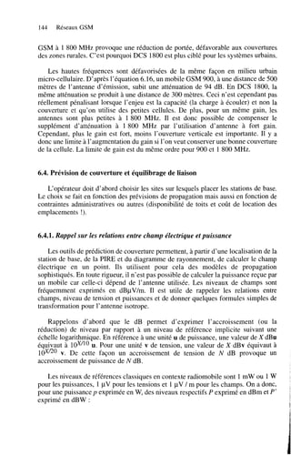 144

Réseaux GSM

GSM à 1 800 MHz provoque une réduction de portée, défavorable aux couvertures
des zones rurales. C’est pourquoi DCS 1800 est plus ciblé pour les systèmes urbains.
Les hautes fréquences sont défavorisées de la même façon en milieu urbain
micro-cellulaire. D’après l’équation 6.16, un mobile GSM 900, à une distance de 500
mètres de l’antenne d’émission, subit une atténuation de 94 dB. En DCS 1800, la
même atténuation se produit à une distance de 300 mètres. Ceci n’est cependant pas
réellement pénalisant lorsque l’enjeu est la capacité (la charge à écouler) et non la
couverture et qu’on utilise des petites cellules. De plus, pour un même gain, les
antennes sont plus petites à 1800 MHz. Il est donc possible de compenser le
supplément d’atténuation à 1 800 MHz par l’utilisation d’antenne à fort gain.
Cependant, plus le gain est fort, moins l’ouverture verticale est importante. Il y a
donc une limite à l’augmentation du gain si l’on veut conserver une bonne couverture
de la cellule. La limite de gain est du même ordre pour 900 et 1 800 MHz.

6.4. Prévision de couverture et équilibrage de liaison
L‘opérateur doit d’abord choisir les sites sur lesquels placer les stations de base.
Le choix se fait en fonction des prévisions de propagation mais aussi en fonction de
contraintes administratives ou autres (disponibilité de toits et coût de location des
emplacements !).

6.4.î. Rappel sur les relations entre champ électrique et puissance
Les outils de prédiction de couverture permettent, à partir d’une localisation de la
station de base, de la PIRE et du diagramme de rayonnement, de calculer le champ
électrique en un point. Ils utilisent pour cela des modèles de propagation
sophistiqués. En toute rigueur, il n’est pas possible de calculer la puissance reçue par
un mobile car celle-ci dépend de l’antenne utilisée. Les niveaux de champs sont
fréquemment exprimés en dBpV/m. Il est utile de rappeler les relations entre
champs, niveau de tension et puissances et de donner quelques formules simples de
transformation pour 1’antenne isotrope.
Rappelons d’abord que le dB permet d’exprimer l’accroissement (ou la
réduction) de niveau par rapport à un niveau de référence implicite suivant une
échelle logarithmique. En référence à une unité u de puissance, une valeur de X dBu
équivaut à lduiO Pour une unité v de tension, une valeur de X dBv équivaut à
u.
l d V 2 O v. De cette façon un accroissement de tension de N dB provoque un
accroissement de puissance de N dB.
Les niveaux de références classiques en contexte radiomobile sont 1 mW ou 1 W
pour les puissances, 1 pV pour les tensions et 1 pV / m pour les champs. On a donc,
pour une puissance p exprimée en W, des niveaux respectifs P exprimé en dBm et P’
exprimé en dBW :

A

,

9

 
