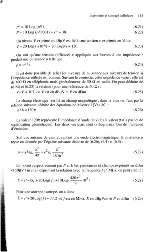 Ingénierie et concept cellulaire

P’ = 10 Log (p/l)
P = 10 Log (pl0,OOl) = P’

145

(6.21)
(6.22)

+ 30.

Un niveau V exprimé en dBpV est lié à une tension v exprimée en Volts:
v = 20 Log (v/10-6) = 20 Log(v) + 120.
(6.23)
On sait qu’une tension (efficace) v appliquée aux bornes d’une impédance z
produit une puissance p telle que :
p=v*/z
(6.24)
Il est donc possible de relier les niveaux de puissance aux niveaux de tension si
l’impédance utilisée est connue. Suivant le contexte, cette impédance varie : elle est
de 600 SZ en téléphonie mais généralement de 50 SZ en radio. On peut déduire de
(6.24) et (6.23) la relation (pour une référence de 50 SZ) :
V= P + 107 où Vest en dBpV et P en dBm
(6.25)
Le champ électrique est lié au champ magnétique , dans le vide ou l’air, par la
relation suivante déduite des équations de Maxwell [VAS801 :
e / h = 120n;
(6.26)
La valeur 12On; représente l’impédance d’onde du vide (la valeur 71; n’a pas ici de
signification géométrique). Les deux vecteurs sont orthogonaux loin de l’antenne
d’émission.
Soit une antenne de gain g r captant une onde électromagnétique, la puissance p
reçue est donnée par l’égalité suivante déduite de (6.26)’ (6.4) et (6.5) :
p = (eh)g, -= e 2 gr h2
?L2
4n;
480n2

(6.27)

~

En notant respectivement par P et E les puissances et champs exprimés en dBm
et dBpV / m et en exprimant la relation avec la fréquencefen MHz, on peut établir :
(6.28)
Pour une antenne isotrope, on a donc :
E = P + 20Log(f)

+ 77’2 oùfest

en MHz, E en dBpV/m et P en dBm

(6.29)

 