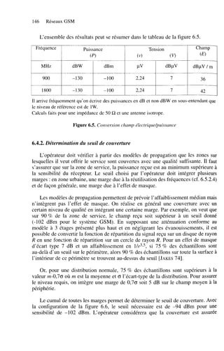 146

Réseaux GSM

L‘ensemble des résultats peut se résumer dans le tableau de la figure 6.5.
Fréquence

Puissance

Champ

Tension
(v)

(Pl

(v>

(
0

MHz

dB W

dBm

P

dBpV

dBpV 1 m

900

-1 30

-1 O
0

2,24

7

36

1800

-1 30

-1 O
0

2,24

7

42

Il arrive fréquemment qu’on écrive des puissances en dB et non dBW en sous-entendant que
le niveau de référence est de 1W.
Calculs faits pour une impédance de 50 R et une antenne isotrope.

Figure 6.5. Conversion champ électrique/puissance

6.4.2. Détermination du seuil de couverture
L‘opérateur doit vérifier à partir des modèles de propagation que les zones sur
lesquelles il veut offrir le service sont couvertes avec une qualité suffisante. Il faut
s’assurer que sur la zone de service, la puissance reçue est au minimum supérieure à
la sensibilité du récepteur. Le seuil choisi par l’opérateur doit intégrer plusieurs
marges : en zone urbaine, une marge due à la réutilisation des fréquences (cf. 6.5.2.4)
et de façon générale, une marge due à l’effet de masque.
Les modèles de propagation permettent de prévoir l’affaiblissement médian mais
n’intègrent pas l’effet de masque. On réalise en général une couverture avec un
certain niveau de qualité en intégrant une certaine marge. Par exemple, on veut que
sur 90 % de la zone de service, le champ reçu soit supérieur à un seuil donné
(-102 dBm pour le système GSM). En supposant une atténuation conforme au
modèle à 3 étages présenté plus haut et en négligeant les évanouissements, il est
possible de convertir la fonction de répartition du signal reçu sur un disque de rayon
R en une fonction de répartition sur un cercle de rayon R. Pour un effet de masque
d’écart type 7 dB et un affaiblissement en l/@, si 75 % des échantillons sont
au-delà d’un seuil sur le périmètre, alors 90 % des échantillons sur toute la surface à
l’intérieur de ce périmètre se trouvent au-dessus du seuil [JAKES
741.
Or, pour une distribution normale, 75 % des échantillons sont supérieurs à la
valeur rn-0,70 où rn est la moyenne et O l’écart-type de la distribution. Pour assurer
le niveau requis, on intègre une marge de 0,70 soit 5 dB sur le champ moyen à la
périphérie.
Le cumul de toutes les marges permet de déterminer le seuil de couverture. Avec
la configuration de la figure 6.6, le seuil nécessaire est de -94 dBm pour une
sensibilité de -102 dBm. L‘opérateur considérera que la couverture est assurée

 