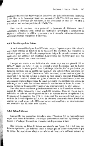 Ingénierie et concept cellulaire

147

partout où les modèles de propagation donneront une puissance médiane supérieure
à -94 dBm ou de façon équivalente un champ de 42 dBpV/m. S’il veut assurer une
couverture a l’intérieur des bâtiments, il doit considérer un seuil de -79 dBm à
l’extérieur, soit un champ médian de 57 dBpV/m.
Pour couvrir certaines zones particulières (sous-sols de bâtiments, tunnel,
autoroute), l’opérateur peut utiliser des techniques spécifiques : installation de
répéteurs, utilisation de câbles rayonnants pour les tunnels, utilisation d’antennes
directives pour les couvertures d’autoroute.

6.4.3. Equilibrage de la liaison
A partir du seuil intégrant les différentes marges, l’opérateur peut déterminer la
couverture obtenue en fonction de la puissance des émetteurs. La couverture se
calcule à partir des modèles de propagation et intègre le gain des antennes et les
pertes dues aux câbles et aux couplages. La puissance des émetteurs peut ainsi être
ajustée pour assurer une bonne couverture.
L‘usager du réseau a une indication du champ reçu sur son portatif (lié au
RXLEV décrit en 7.9.3) et qui lui permet d’avoir l’assurance que la liaison
descendante est de bonne qualité. Sans équilibrage préalable, il n’est pas évident que
la liaison montante soit de qualité équivalente. Si une station de base transmet à très
forte puissance, un portatif (émetteur de faible puissance) peut recevoir un signal très
important et ne pas être reçu par la station de base lorsqu’il transmet. L‘équilibrage
de la liaison consiste à choisir des gains d’antenne et éventuellement placer des
atténuateurs pour que la puissance du signal reçu sur la voie montante soit voisine de
celle reçue sur la voie descendante lorsque le terminal est en limite de portée. La
qualité perçue par les deux intervenants d’une communication est alors voisine.
Pour disposer de terminaux qui soient économiques et de dimensions réduites, on
admet de faibles puissances et une sensibilité moyenne. Dans un réseau macrocellulaire, les cellules sont de grande taille et en nombre moyen, on optimise donc
l’émission et la réception des BTS en choisissant des antennes de fort gain et en
utilisant la diversité spatiale (cf. 6.4.4). En contexte urbain très dense, l’opérateur
déploie un grand nombre de BTS couvrant des micro-cellules, les caractéristiques
des mobiles et des BTS sont alors voisines.

6.4.4. Bilan de liaison
L‘ensemble des paramètres introduits dans l’équation 6.1 est habituellement
repris sous forme d’un tableau synthétique permettant de vérifier l’équilibrage de la
liaison et d’indiquer les seuils de couverture et de puissance à fixer.
Des exemples de bilan de liaison sont donnés aux figures 6.6 et 6.7 pour des
liaisons équilibrées. Les différents seuils et marges pris en compte sont proposés par
la norme. Les opérateurs adaptent ce schéma de base en le raffinant suivant les

 