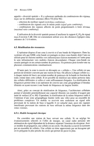 150

Réseaux GSM

appelée N diversité spatiale ». Il y a plusieurs méthodes de combinaisons des signaux
reçus sur les différentes antennes [HESS931 [GIB961 :
- sélection du meilleur signal (switching combining),
- combinaison des signaux avec le même poids (equal gain combining),
- combinaison des signaux affectés de poids proportionnels à leurs niveaux
(maximal ratio combining).
L‘utilisation de la diversité spatiale permet d’améliorer le rapport E,J” du signal
reçu d’environ 5 dB. Elle est couramment utilisée avec des distances typiques entre
antennes de 3 à 6 mètres.

6.5. Réutilisation des ressources
L‘opérateur dispose d’une zone à couvrir et d’une bande de fréquences. Dans les
systèmes tels que GSM, cette bande est partagée en deux sous-bandes dont l’une est
utilisée pour les liaisons mobiles vers infrastructure (liaison montante) et l’autre pour
le sens infrastructure vers mobiles (liaison descendante). Chaque sous-bande est
ensuite partagée en un certain nombre de porteuses. Un porteuse peut écouler une ou
plusieurs communications simultanément.
D’autre part, la zone à couvrir est découpée en << cellules ». Une cellule est une
portion de territoire couverte par une station de base. On affecte à chaque cellule (Le.
à chaque station de base), un certain nombre de porteuses de la bande en fonction du
trafic estimé dans cette cellule. Il est possible de réutiliser une même porteuse dans
des cellules différentes si celles-ci sont suffisamment éloignées. La réutilisation de
fréquences permet donc à un opérateur de couvrir une zone géographique d’étendue
illimitée en ayant recours à une bande de fréquences de largeur limitée.
Ainsi, grâce au concept de réutilisation de fréquence, l’architecture cellulaire
permet d’atteindre potentiellement une capacité illimitée (en nombre d’usagers par
unité de surface) [CAL881. Cependant, la réutilisation de la même fréquence radio à
l’intérieur d’une zone géographique limitée (telle une ville) pose un ensemble de
problèmes complexes. Un mobile va recevoir non seulement un signal utile
provenant de la station de base à laquelle il est rattaché mais aussi des signaux
interférants provenant des stations de base utilisant la même fréquence dans des
zones voisines.

6.5.1. Modèle hexagonal classique
On considère une station de base servant une cellule. Si on néglige les
évanouissements sélectifs et l’effet de masque, un canal radio présente une
atténuation du signal dépendant de la distance séparant l’émetteur du récepteur. Avec
ce modèle de propagation, une cellule est un cercle. On cherche à couvrir le territoire
par un ensemble de cellules. Une cellule est donc approximée par un hexagone qui
est le polygone le plus proche du cercle qui permet de paver le plan.

 