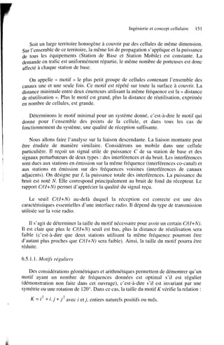 Ingénierie et concept cellulaire

151

Soit un large territoire homogène à couvrir par des cellules de même dimension.
Sur l’ensemble de ce territoire, la même loi de propagation s’applique et la puissance
de tous les équipements (Station de Base et Station Mobile) est constante. La
demande en trafic est uniformément répartie, le même nombre de porteuses est donc
affecté à chaque station de base.
On appelle << motif N le plus petit groupe de cellules contenant l’ensemble des
canaux une et une seule fois. Ce motif est répété sur toute la surface à couvrir. La
distance minimale entre deux émetteurs utilisant la même fréquence est la << distance
de réutilisation ». Plus le motif est grand, plus la distance de réutilisation, exprimée
en nombre de cellules, est grande.
Déterminons le motif minimal pour un système donné, c’est-à-dire le motif qui
donne pour l’ensemble des points de la cellule, et dans tous les cas de
fonctionnement du système, une qualité de réception suffisante.
Nous allons faire l’analyse sur la liaison descendante. La liaison montante peut
être étudiée de manière similaire. Considérons un mobile dans une cellule
particulière. Il reçoit un signal utile de puissance C de sa station de base et des
signaux perturbateurs de deux types : des interférences et du bruit. Les interférences
sont dues aux stations en émission sur la même fréquence (interférences Co-canal) et
aux stations en émission sur des fréquences voisines (interférences de canaux
adjacents). On désigne par Z, la puissance totale des interférences. La puissance du
bruit est noté N . Elle correspond principalement au bruit de fond du récepteur. Le
rapport C/(Z+N) permet d’apprécier la qualité du signal reçu.
Le seuil C/(Z+N) au-delà duquel la réception est correcte est une des
caractéristiques essentielles d’une interface radio. Il dépend du type de transmission
utilisée sur la voie radio.
Il s’agit de déterminer la taille du motif nécessaire pour avoir un certain C/(Z+N).
1 est clair que plus le C/(Z+N) seuil est bas, plus la distance de réutilisation sera
1
faible (c’est-à-dire que deux stations utilisant la même fréquence pourront être
d’autant plus proches que C/(Z+N) sera faible). Ainsi, la taille du motif pourra être
réduite.

6.5.1.1. Motifs réguliers
Des considérations géométriques et arithmétiques permettent de démontrer qu’un
motif ayant un nombre de fréquences données est optimal s’il est régulier
(démonstration non faite dans cet ouvrage), c’est-à-dire s’il est invariant par une
symétrie ou une rotation de 120”. Dans ce cas, la taille du motif K vérifie la relation :

K

i 2 + i. j

+ j 2 avec i et j , entiers naturels positifs ou nuls.

 