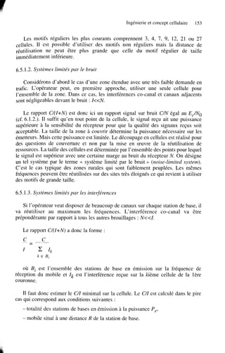 Ingénierie et concept cellulaire

153

Les motifs réguliers les plus courants comprennent 3, 4, 7, 9, 12, 21 ou 27
cellules. Il est possible d’utiliser des motifs non réguliers mais la distance de
réutilisation ne peut être plus grande que celle du motif régulier de taille
immédiatement inférieure.

6.5.1.2. Systèmes limités par le bruit
Considérons d’abord le cas d’une zone étendue avec une très faible demande en
trafic. L‘opérateur peut, en première approche, utiliser une seule cellule pour
l’ensemble de la zone. Dans ce cas, les interférences Co-canal et canaux adjacents
sont négligeables devant le bruit : k d V .
Le rapport C/(I+N) est donc ici un rapport signal sur bruit C/N égal au EJN0
(cf. 6.1.2.). Il suffit qu’en tout point de la cellule, le signal reçu ait une puissance
supérieure à la sensibilité du récepteur pour que la qualité des signaux reçus soit
acceptable. La taille de la zone à couvrir détermine la puissance nécessaire sur les
émetteurs. Mais cette puissance est limitée. Le découpage en cellules est réalisé pour
des questions de couverture et non par la mise en œuvre de la réutilisation de
ressources. La taille des cellules est déterminée par l’ensemble des points pour lequel
le signal est supérieur avec une certaine marge au bruit du récepteur N. On désigne
un tel système par le terme c système limité par le bruit >> (noise-limited system).
C’est le cas typique des zones rurales qui sont faiblement peuplées. Les mêmes
fréquences peuvent être réutilisées sur des sites très éloignés ce qui revient à utiliser
des motifs de grande taille.

6.5.1.3. Systèmes limités par les interférences
Si l’opérateur veut disposer de beaucoup de canaux sur chaque station de base, il
va réutiliser au maximum les fréquences. L‘interférence Co-canal va être
prépondérante par rapport à tous les autres brouillages : N<<I.
Le rapport C/(I+N) a donc la forme :

où Bi est l’ensemble des stations de base en émission sur la fréquence de
réception du mobile et Ik est l’interférence reçue sur la hème cellule de la 1ère
couronne.
Il faut donc estimer le C/I minimal sur la cellule. Le C/I est calculé dans le pire
cas qui correspond aux conditions suivantes :
- totalité

des stations de bases en émission à la puissance P,,

- mobile

situé à une distance R de la station de base.

 