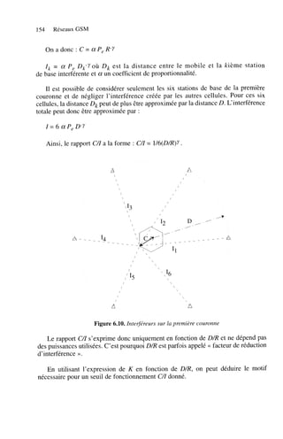 154

Réseaux GSM

On a donc : C = a P, R-Y
1 = a P, Dk-YoÙ Dk est la distance entre le mobile et la kième station
,
de base interférente et a un coefficient de proportionnalité.

Il est possible de considérer seulement les six stations de base de la première
couronne et de négliger l’interférence créée par les autres cellules. Pour ces six
cellules, la distance Dk peut de plus être approximée par la distance D. L‘interférence
totale peut donc être approximée par :

Ainsi, le rapport CZ a la forme : C/I = l/b(D/R)Y.
/

A

/



A

/


/



,


/



/



/

/ /
/
/

/

/



15



‘6





Figure 6.10. Interféreurs sur la première couronne

Le rapport CZ s’exprime donc uniquement en fonction de D/R et ne dépend pas
/
des puissances utilisées. C’est pourquoi D/R est parfois appelé << facteur de réduction
d’interférence ».
En utilisant l’expression de K en fonction de D/R, on peut déduire le motif
nécessaire pour un seuil de fonctionnement C/I donné.

 