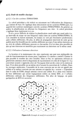 Ingénierie et concept cellulaire

155

6.5.2. Etude du modèle classique
6.5.2.1. Cas des systèmes TDMMFDMA
Le calcul précédent a été réalisé en raisonnant sur l’affectation des fréquences
aux stations de base. Il s’applique donc directement sur les systèmes FDMA purs. La
majorité des systèmes numériques sont des systèmes FDMNTDMA. En général, on
réalise la planification en affectant les fréquences aux sites : le calcul précédent
s’applique donc également à ce cas.
Il est a priori difficile de réaliser la planification canal radio par canal radio (i.e.
un intervalle de temps sur une fréquence radio) dans un système FDMA/TDMA. Si
l’on considère la liaison montante, les trames ne sont pas forcément synchronisées
entre cellules différentes. De plus, le délai de propagation intervient de sorte qu’un
mobile peut être brouillé par des mobiles différents au cours d’une même émission car
les dots de cellules différentes peuvent se chevaucher. Il n’est donc plus possible de
dire qu’une émission est interférée par exactement six émissions sur le même canal.
6.5.2.2. Utilisation d’antennes directives
La location et la maintenance des sites représente une part non négligeable du
coût de fonctionnement du réseau pour l’opérateur. Ce dernier a intérêt à limiter le
plus possible le nombre des sites installés. Dans ce but, les opérateurs utilisent en
général des antennes dont le diagramme de rayonnement est celui de la figure 6.3. La
couverture assurée s’approche alors de l’hexagone dont un des coins est la station de
base. Il est alors possible sur un même site d’assurer la couverture de 3 cellules. Dans
les ouvrages américains, l’ensemble de la zone couverte par un site est appelé une
cellule et la surface couverte par une antenne est appelée un << secteur ». Cependant
dans le cadre de GSM, chaque antenne couvre une cellule. Il y a donc trois stations
de base différentes qui seront logiquement reliées au même BSC, et 3 cellules
différentes utilisant des fréquences différentes. Par abus de langage, on parle
quelquefois de BTS tri-sectorisé.

Figure 6.11. Exemple de motij‘tri-sectoriel à 12

 