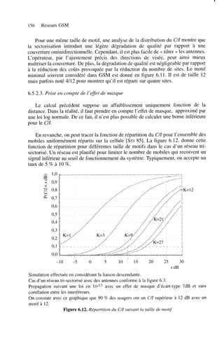 1

156

Réseaux GSM

Pour une même taille de motif, une analyse de la distribution du CZ montre que
/
la sectorisation introduit une légère dégradation de qualité par rapport à une
couverture ominidirectionnelle. Cependant, il est plus facile de << tilter >> les antennes.
L‘opérateur, par l’ajustement précis des directions de visée, peut ainsi mieux
maîtriser la couverture. De plus, la dégradation de qualité est négligeable par rapport
à la réduction des coûts provoquée par la réduction du nombre de sites. Le motif
minimal souvent considéré dans GSM est donné en figure 6.11. Il est de taille 12
mais parfois noté 4/12 pour montrer qu’il est réparti sur quatre sites.
6.5.2.3. Prise en compte de l’effet de masque
Le calcul précédent suppose un affaiblissement uniquement fonction de la
distance. Dans la réalité, il faut prendre en compte l’effet de masque, approximé par
une loi log normale. De ce fait, il n’est plus possible de calculer une borne inférieure
pour le C l .
En revanche, on peut tracer la fonction de répartition du C/I pour l’ensemble des
mobiles uniformément répartis sur la cellule [STJ 851. La figure 6.12. donne cette
fonction de répartition pour différentes taille de motifs dans le cas d’un réseau trisectorisé. Un réseau est planifié pour limiter le nombre de mobiles qui recoivent un
signal inférieur au seuil de fonctionnement du système. Typiquement, on accepte un
taux de 5 % à 10 %.

Y

V

s

!s

-10

-5

O

5

10

’

15

20

30

25
x dB

Simulation effectuée en considérant la liaison descendante.
Cas d’un réseau tri-sectorisé avec des antennes conforme à la figure 6.3.
Propagation suivant une loi en 1/r315 avec un effet de masque d’écart-type 7dB et sans
corrélation entre les interféreurs.
On constate avec ce graphique que 90 % des usagers ont un C/I supérieur à 12 dB avec un
motif à 12.
Figure 6.12. Répartition du C/I suivant la taille de motif

 