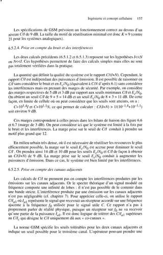 Ingénierie et concept cellulaire

157

Les spécifications de GSM prévoient un fonctionnement correct au dessus d’un
niveau C/Z de 9 dB. La taille du motif de réutilisation minimal est donc K = 9 (contre
21 pour les systèmes analogiques).
6.5.2.4. Prise en compte du bruit et des inte$érences
Les deux calculs précédents (6.5.1.2 et 6.5.1.3) reposent sur les hypothèses Z<<N
N<<Z. Ces hypothèses permettent de faire des calculs simples mais elles ne sont
pas totalement vérifiées dans la pratique.
OU

La quantité qui définit la qualité du système est le rapport C/(Z+N). Cependant, le
rapport CIZ est indépendant des puissances d’émission. Il est possible de raisonner en
C/Z sans considérer le bruit et en EJNo (équivalent à U N d’après 6.1) sans considérer
les interférences mais en prenant des marges de sécurité. Par exemple, on considère
des marges respectives de 5 dB et 3 dB par rapport aux seuils minimaux C/Z et ELNO.
On obtient un seuil C/Z de 9 + 5 = 14 dB et un seuil Ec/No de 8 + 3 = 11 dB. De cette
façon, en limite de cellule où on peut considérer que les seuils sont atteints, on a :
C=101,4Zet C=1O1>lN, qui permet de calculer : C/(Z+N) > 1/(10-174+10-191)
ce
soit environ 9 dB.
Ces marges correspondent à celles prises dans les bilans de liaison des figure 6.6
et 6.7 (marge de 3 dB). On peut considérer ici que le système est limité à la fois par
le bruit et les interférences. La marge prise sur le seuil de C/Z conduit à prendre un
motif plus grand que 12.
En milieu urbain très dense, où il est nécessaire de réutiliser les ressources le plus
efficacement possible, la marge sur le seuil EJNo est accrue pour diminuer le seuil
C/Z . On prendra ainsi 14 dB et 10 dB pour les seuils EJNO et CZ de façon à obtenir
/
un C/(Z+N) de 9 dB. La marge prise sur le seuil ELNO conduit à augmenter les
puissances d’émission. Dans ce cas, le système est bien limité par les interférences.
6.5.2.5. Prise en compte des canaux adjacents
Les calculs de C/Z ne prennent pas en compte les interférences produites par les
émissions sur les canaux adjacents. Or le spectre théorique d’un signal modulé en
fréquence comporte une infinité de lobes : il n’est pas possible de le contenir dans
une bande stricte. L‘interférence produite par une kmission sur les canaux adjacents
n’est pas négligeable (cf. chapitre 7). Pour apprécier celle-ci, on utilise le rapport
C/Z, 1 où Z représente le signal que recevrait un récepteur accordé sur une fréquence
,
ajacente à la fréquence fo utilisée pour le signal utile C. Ce rapport n’a pas à
proprement parler de réalité physique, puisque un récepteur sur fo ne va recevoir
qu’une partie de la puissance lui. Il est donc logique de tolérer des C/Zul supérieurs
au C/Zc qui désigne le C/Z uniquement dû aux << Co-canaux ».
La norme GSM spécifie les seuils tolérables pour les deux canaux adjacents et
indique un seuil possible pour le troisième canal. L‘opérateur pouvant prendre une

 