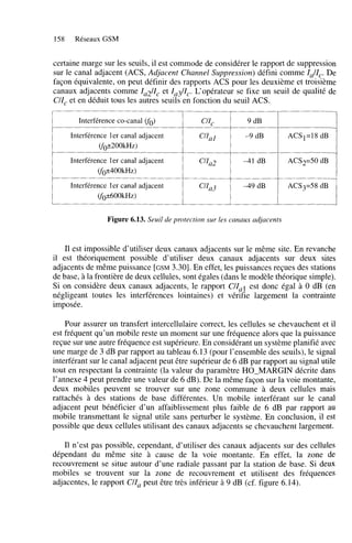 158

Réseaux GSM

certaine marge sur les seuils, il est commode de considérer le rapport de suppression
sur le canal adjacent (ACS, Adjacent Channel Suppression) défini comme Za/Zq: De
façon équivalente, on peut définir des rapports ACS pour les deuxième et troisieme
canaux adjacents comme Za2/Zc et Za3/Zc. L‘opérateur se fixe un seuil de qualité de
C/Z, et en déduit tous les autres seuils en fonction du seuil ACS.
Interférence Co-canal WO)

Cl&

9 dB

Interférence 1er canal adjacent
(fo5200kH~)

c4l1

-9 dB

ACS1=18 dB

Interférence ler canal adjacent
(fok400kH~)

c’ILL2

-41 dB

ACS2=50 dB

~~~

Interférence ler canal adjacent
(f0~600kHz)

1

CiZa3

1

-49dB

1

ACS3=58dB

Figure 6.13. Seuil de protection sur les canaux adjacents

Il est impossible d’utiliser deux canaux adjacents sur le même site. En revanche
il est théoriquement possible d’utiliser deux canaux adjacents sur deux sites
adjacents de même puissance [GSM 3.301. En effet, les puissances reçues des stations
de base, à la frontière de deux cellules, sont égales (dans le modèle théorique simple),
Si on considère deux canaux adjacents, le rapport C/Z est donc égal à O dB (en
a!
négligeant toutes les interférences lointaines) et vérifie largement la contrainte
imposée.
Pour assurer un transfert intercellulaire correct, les cellules se chevauchent et il
est fréquent qu’un mobile reste un moment sur une fréquence alors que la puissance
reçue sur une autre fréquence est supérieure. En considérant un système planifié avec
une marge de 3 dB par rapport au tableau 6.13 (pour l’ensemble des seuils), le signal
interférant sur le canal adjacent peut être supérieur de 6 dB par rapport au signal utile
tout en respectant la contrainte (la valeur du paramètre HO-MARGIN décrite dans
l’annexe 4 peut prendre une valeur de 6 dB). De la même façon sur la voie montante,
deux mobiles peuvent se trouver sur une zone commune à deux cellules mais
rattachés à des stations de base différentes. Un mobile interférant sur le canal
adjacent peut bénéficier d’un affaiblissement plus faible de 6 dB par rapport au
mobile transmettant le signal utile sans perturber le système. En conclusion, il est
possible que deux cellules utilisant des canaux adjacents se chevauchent largement.
Il n’est pas possible, cependant, d’utiliser des canaux adjacents sur des cellules
dépendant du même site à cause de la voie montante. En effet, la zone de
recouvrement se situe autour d’une radiale passant par la station de base. Si deux
mobiles se trouvent sur la zone de recouvrement et utilisent des fréquences
adjacentes, le rapport C/Za peut être très inférieur à 9 dB (cf. figure 6.14).

 