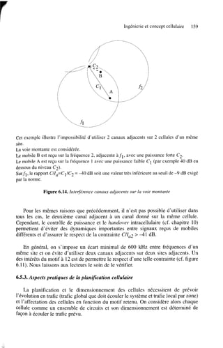 Ingénierie et concept cellulaire

159

Cet exemple illustre l’impossibilité d’utiliser 2 canaux adjacents sur 2 cellules d’un même
site.
La voie montante est considérée.
Le mobile B est reçu sur la fréquence 2, adjacente “1, avec une puissance forte C2.
Le mobile A est reçu sur la fréquence 1 avec une puissance faible C1 (par exemple 40 dB en
dessous du niveau C2).
Surfi, le rapport C/Za=C11C2 = -40 dB soit une valeur très inférieure au seuil de -9 dB exigé
par la norme.

Figure 6.14. Inteqérence canaux adjacents sur la voie montante

Pour les mêmes raisons que précédemment, il n’est pas possible d’utiliser dans
tous les cas, le deuxième canal adjacent à un canal donné sur la même cellule.
Cependant, le contrôle de puissance et le handover intracellulaire (cf. chapitre 10)
permettent d’éviter des dynamiques importantes entre signaux reçus de mobiles
différents et d’assurer le respect de la contrainte C/Zaz > -41 dB.
En général, on s’impose un écart minimal de 600 kHz entre fréquences d’un
même site et on évite d’utiliser deux canaux adjacents sur deux sites adjacents. Un
des intérêts du motif à 12 est de permettre le respect d’une telle contrainte (cf. figure
6.11). Nous laissons aux lecteurs le soin de le vérifier.

6.5.3. Aspects pratiques de la planification cellulaire
La planification et le dimensionnement des cellules nécessitent de prévoir
l’évolution en trafic (trafic global que doit écouler le système et trafic local par zone)
et l’affectation des cellules en fonction du motif retenu. On considère alors chaque
cellule comme un ensemble de circuits et son dimensionnement est déterminé de
façon à écouler le trafic prévu.

 