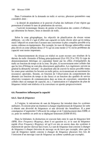 160

Réseaux GSM

Dans l’estimation de la demande en trafic et service, plusieurs paramètres sont
considérés dont :
- la densité de population et le pouvoir d’achat des habitants d’une région qui
permettent d’estimer le taux de pénétration du service,
- l’activité économique (heures de pointe et localisation des centres d’affaires)
qui détermine les heures, lieux et densités de trafic.

Selon la zone géographique, les objectifs de planification du réseau seront
différents : en ville il s’agit d’offrir une capacité en trafic élevée alors qu’en milieu
rural l’objectif est avant tout d’assurer une couverture la plus complète possible et la
moins coûteuse en équipements. Par exemple, les taux de blocage admissibles seront
plus élevés en zone urbaine dense ( 5 %) qu’en zone rurale (2 %) où les problèmes de
capacité sont moins importants.
Le dimensionnement du réseau est réalisé en ayant recours aux résultats de la
théorie du trafic (formules d’Erlang principalement) [LEE931 [YAC931. Ce type de
dimensionnement théorique est cependant limité par les effets d’irrégularités du
trafic en fonction du temps et de la zone. De plus, le recouvrement entre cellules fait
que les lois d’Erlang ne sont plus directement applicables. Les ingénieurs suivent en
général la démarche suivante : ils planifient afin de couvrir le mieux possible toutes
les zones pour satisfaire les besoins en trafic prévu, en économisant au maximum les
ressources spectrales. Ensuite, en fonction de l’observation du comportement des
abonnés (en fonction du temps et des lieux) et en fonction des qualités de service
observées (coupures de communication dues au trous de couverture, saturation de
cellules dues au manque de capacité, etc.), l’optimisation et l’adaptation du plan de
fréquence initial sont réalisées et la couverture est ajustée progressivement.

6.6. Paramètres influençant la capacité
6.6.1. Saut de fréquence
A l’origine, le mécanisme de saut de fréquence fut introduit dans les systèmes
militaires. Il consiste pour un émetteur à changer régulièrement de fréquence de sorte
à obtenir une diversité de fréquences et une diversité des brouilleurs. Il a pour
conséquence d’augmenter l’efficacité du codage et de l’entrelacement dans GSM, et
ce, pour les mobiles en arrêt ou se déplaçant lentement [GSM 05.011.
Dans la littérature, la distinction est souvent faite entre le saut de fréquence lent
(SFH, Slow Frequency Hopping), dont il est question ici, et le saut de fréquence
rapide (Fast Frequency Hopping), tel qu’il est mis en œuvre dans des systèmes à
étalement de spectre (Spread Spectrurn). Le saut de fréquence lent consiste à changer
de fréquence à chaque émission de message ou de burst par exemple, alors que le
saut de fréquence rapide consiste à changer de fréquence plusieurs fois lors de
l’émission d’un message (saut de fréquence au rythme symbole par exemple).

 