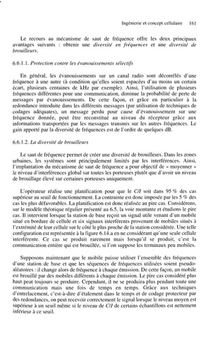 Ingénierie et concept cellulaire

161

Le recours au mécanisme de saut de fréquence offre les deux principaux
avantages suivants : obtenir une diversité en fréquences et une diversité de
brouille u rs .
6.6.1.1. Protection contre les évanouissements sélectifs
En général, les évanouissements sur un canal radio sont décorrélés d’une
fréquence à une autre (à condition qu’elles soient espacées d’au moins un certain
écart, plusieurs centaines de kHz par exemple), Ainsi, l’utilisation de plusieurs
fréquences différentes pour une communication, diminue la probabilité de perte de
messages par évanouissements. De cette façon, et grâce en particulier à la
redondance introduite dans les différents messages (par utilisation de techniques de
codages adéquates), un message perdu pour cause d’évanouissement sur une
fréquence donnée, peut être reconstitué au niveau du récepteur grâce aux
informations transportées par les messages transmis sur les autres fréquences. Le
gain apporté par la diversité de fréquences est de l’ordre de quelques dB.
6.6.1.2. La diversité de brouilleurs
Le saut de fréquence permet de créer une diversité de brouilleurs. Dans les zones
urbaines, les systèmes sont principalement limités par les interférences. Ainsi,
l’implantation du mécanisme de saut de fréquence a pour objectif de c moyenner >>
le niveau d’interférences global sur toutes les porteuses plutôt que d’avoir un niveau
de brouillage élevé sur certaines porteuses uniquement.
L‘opérateur réalise une planification pour que le CZ soit dans 95 % des cas
/
supérieur au seuil de fonctionnement. La contrainte est donc imposée par les 5 % des
cas les plus défavorables. La planification est donc réalisée au pire cas. Considérons,
sur le modèle théorique régulier présenté au 6.5, la voie montante et étudions le pire
cas. Il intervient lorsque la station de base reçoit un signal utile venant d’un mobile
situé en bordure de cellule et six signaux interférents provenant de mobiles situés à
l’extrémité de leur cellule sur le côté le plus proche de la station considérée. Une telle
configuration est représentée à la figure 6.14.a en ne considérant qu’une seule cellule
interférente. Ce cas se produit rarement mais lorsqu’il se produit, c’est la
communication entière qui est brouillée, si l’on suppose les terminaux peu mobiles.
Supposons maintenant que le mobile puisse utiliser l’ensemble des fréquences
d’une station de base et que les séquences de fréquences utilisées soient pseudoaléatoires : il change alors de fréquence à chaque émission. De cette façon, un mobile
est brouillé par des mobiles différents à chaque émission. Le pire cas considéré plus
haut peut toujours se produire. Cependant, il ne se produira plus pendant toute une
communication mais une fois de temps en temps. Grâce aux techniques
d’entrelacement, c’est-à-dire d’étalement dans le temps et de codage protecteur par
des redondances, on peut recevoir correctement le signal lorsque le niveau moyen est
supérieur à un seuil même si le niveau de CI1 de certains échantillons est nettement
inférieur à ce seuil.

 