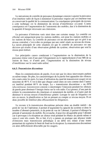 164

Réseaux GSM

Le mécanisme de contrôle de puissance dynamique consiste à ajuster la puissance
d’un émetteur radio de façon à minimiser la puissance requise par cet émetteur tout
en conservant la qualité de la communication. La conséquence principale du recours
à cette technique est la diminution du niveau d’interférence Co-canal. L‘autre
conséquence est l’augmentation de l’autonomie des mobiles, due à la diminution de
la quantité d’énergie nécessaire aux émissions.
La puissance d’émission varie ainsi dans une certaine marge. Le contrôle est
effectué soit uniquement pour les stations mobiles, soit pour les stations mobiles et
les stations de bases. Le contrôle de puissance est un mécanisme qui est géré à un
niveau centralisé, c’est-à-dire en pratique par une entité située au niveau du réseau.
La raison principale de cette situation est que le contrôle de puissance est une
décision qui résulte d’une observation globale du système, observation que seul le
réseau peut réaliser.
Les principales causes conduisant à l’augmentation ou la diminution de la
puissance émise sont d’une part l’éloignement ou le rapprochement d’une MS de sa
station de base, et d’autre part, l’augmentation ou la diminution du niveau
d’interférence sur le canal radio utilisé.

6.6.3. Transmission discontinue
Dans les communications de parole, il est rare que les deux intervenants parlent
en même temps. De plus, les caractéristiques de la parole font apparaître des silences
très courts entre les mots. Le taux d’utilisation du canal de transmission usager est en
moyenne de 40 %. C’est-à-dire que chaque canal (dans un sens comme dans l’autre)
est inutilisé pendant 60 % du temps. La << transmission discontinue D ou DTX
(discontinuous transmission) consiste à interrompre l’émission pendant les silences
de parole pour diminuer l’énergie émise sur la voie radio, Ceci permet, d’une part de
réduire la consommation des émetteurs et notamment du mobile, et d’autre part de
diminuer le niveau moyen d’interférence généré. Lorsque le saut de fréquence est
mis en œuvre, la planification se fait en prenant en compte ce niveau moyen. Il est
donc possible de réutiliser plus efficacement les fréquences.
Le recours à la transmission discontinue présente donc un double intérêt : du
point de vue de l’opérateur, il permet d’augmenter la capacité du système et donc le
nombre d’abonnés potentiels, et du point de vue de l’abonné, il permet d’allonger la
période d’autonomie du mobile. En revanche, il peut être désagréable pour l’abonné
car il provoque à la réception un silence total pendant les blancs de parole même si
ceux-ci sont très courts. De ce fait, il n’y a jamais en pratique une absence totale
d’émission mais transmission périodique à un débit très réduit d’une trame
permettant de regénérer le bruit de fond sur le récepteur. La transmission discontinue
est alors difficilement détectable par les usagers.

 