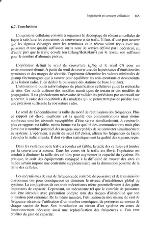 Ingénierie et concept cellulaire

165

6.7. Conclusions
L‘ingénierie cellulaire consiste à organiser le découpage du réseau en cellules de
façon à satisfaire les contraintes de couverture et de trafic. Il faut, d’une part assurer
que les signaux échangés entre les terminaux et le réseau soient reçus avec une
puissance et une qualité suffisante sur la zone de service définie par l’opérateur, et,
d’autre part que le trafic écoulé (en Erlang/Hertz/km2) par le réseau soit suffisant
pour le nombre d’abonnés prévus.
L‘opérateur définit le seuil de couverture EJNo et le seuil C/Z pour un
environnement donné. A partir du seuil de couverture, de la puissance d’émission des
terminaux et des marges de sécurité, l’opérateur détermine les valeurs minimales de
champ électromagnétique B assurer pour équilibrer les sens montants et descendants
de la liaison radio. 1 en déduit la puissance des stations de base à utiliser.
1
L‘utilisation d’outils informatiques de planification cellulaires guide la recherche
de sites. Ces outils utilisent des modèles numériques de terrain et des modèles de
propagation. Il est généralement nécessaire de valider les prévisions par un travail sur
le terrain, à cause des incertitudes des modèles qui ne permettent pas de prédire avec
une précision suffisante la couverture radio.

Le seuil de CIZ conditionne la taille du motif de réutilisation des fréquences. Plus
ce rapport est élevé, meilleure est la qualité des communications mais moins
nombreux sont les abonnés susceptibles d’être servis simultanément. A contrario,
plus ce rapport est faible, moins bonne est la qualité des communications mais plus
élevé est le nombre potentiel des usagers susceptibles de se connecter simultanément
au système. L‘opérateur, à partir du seuil C/Z choisi, affecte les fréquences de façon
à écouler le trafic attendu. Il doit vérifier statistiquement la qualité des signaux reçus.
Dans les systèmes où le trafic à écouler est faible, la taille des cellules est limitée
par la couverture à assurer. Dans les zones où le trafic est élevé, l’opérateur est
conduit à diminuer la taille des cellules pour augmenter la capacité du système. En
pratique, le coût des équipements conjugué à la difficulté de trouver des sites en
milieu urbain impose une contrainte supplémentaire sur la diminution possible de la
taille des cellules.
Les mécanismes de saut de fréquence, de contrôle de puissance et de transmission
discontinue ont pour conséquence de diminuer le niveau d’interférence global du
système. La conjugaison de ces trois mécanismes mène potentiellement à des gains
importants de capacité. Cependant, un mécanisme tel que le contrôle de puissance
doit être introduit avec précaution compte tenu des risques d’instabilité que son
utilisation peut entraîner. De la même manière, l’utilisation du mécanisme de saut de
fréquence nécessite l’utilisation d’un nombre conséquent de porteuses au niveau de
chaque station de base. Son introduction au niveau d’un système en cours de
fonctionnement nécessite aussi une replanification des fréquences si l’on veut
profiter du gain de capacité.

 
