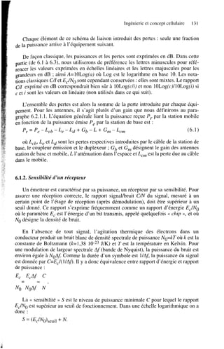 Ingénierie et concept cellulaire

131

Chaque élément de ce schéma de liaison introduit des pertes : seule une fraction
de la puissance arrive à l’équipement suivant.
De façon classique, les puissances et les pertes sont exprimées en dB. Dans cette
partie (de 6.1 à 6.3), nous utiliserons de préférence les lettres minuscules pour référencer les valeurs exprimées en échelles linéaires et les lettres majuscules pour les
grandeurs en dB ; ainsi A=lOLog(a) où Log est le logarithme en base 10. Les notations classiques C A et EJNo sont cependant conservées : elles sont mixtes. Le rapport
c/I exprimé en dB correspondrait bien sûr à lOLog(cli) et non lOLog(c)llOLog(i) si
c et i sont les valeurs en linéaire (non utilisés dans ce qui suit).
L’ensemble des pertes est alors la somme de la perte introduite par chaque équipement. Pour les antennes, il s’agit plutôt d’un gain que nous définirons au paragraphe 6.2.1.1. L‘équation générale liant la puissance reçue P , par la station mobile
en fonction de la puissance émise P, par la station de base est :
P, = P, - L,b - L, - Ld + Gb - L + G, - L,,
(6.1)

où L,b, L, et Ld sont les pertes respectives introduites par le câble de la station de
base, le coupleur émission et le duplexeur ; Gb et G, désignent le gain des antennes
station de base et mobile, L l’atténuation dans l’espace et L,, est la perte due au câble
dans le mobile.

6.1.2. Sensibilité d’un récepteur
Un émetteur est caractérisé par sa puissance, un récepteur par sa sensibilité. Pour
assurer une réception correcte, le rapport signalhuit C/N du signal, mesuré à un
certain point de l’étage de réception (après démodulation), doit être supérieur à un
seuil donné. Ce rapport s’exprime fréquemment comme un rapport d’énergie EJNo
où le paramètre E, est l’énergie d’un bit transmis, appelé quelquefois << chip », et où
No désigne la densité de bruit.
En l’absence de tout signal, l’agitation thermique des électrons dans un
conducteur produit un bruit blanc de densité spectrale de puissance NO=kT où k est la
constante de Boltzmann (k=1,38 10-23J/K) et Test la température en Kelvin. Pour
une modulation de largeur spectrale Af (bande de Nyquist), la puissance du bruit est
environ égale à NoAf Comme la durée d’un symbole est llAJ la puissance du signal
est donnée par C=EJ 1lAj). Il y a donc équivalence entre rapport d’énergie et rapport
de puissance :

E,

-

EcAf

No No4f

-

c
N

La G sensibilité >> S est le niveau de puissance minimale C pour lequel le rapport
EJNo est supérieur au seuil de fonctionnement. Dans une échelle logarithmique on a
donc :

 
