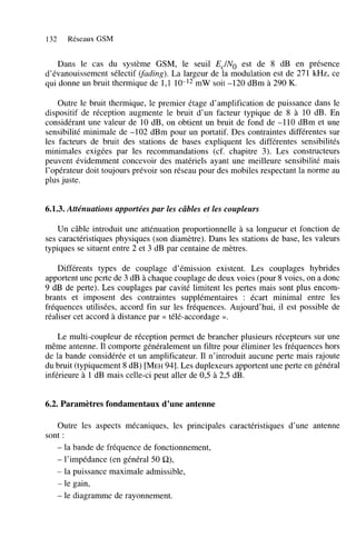 132

Réseaux GSM

Dans le cas du système GSM, le seuil Ec/No est de 8 dB en présence
d’évanouissement sélectif (fading). La largeur de la modulation est de 271 kHz, ce
qui donne un bruit thermique de 1,l 10-l2 mW soit -120 dBm à 290 K.
Outre le bruit thermique, le premier étage d’amplification de puissance dans le
dispositif de réception augmente le bruit d’un facteur typique de 8 à 10 dB. En
considérant une valeur de 10 dB, on obtient un bruit de fond de -110 dBm et une
sensibilité minimale de -102 dBm pour un portatif. Des contraintes différentes sur
les facteurs de bruit des stations de bases expliquent les différentes sensibilités
minimales exigées par les recommandations (cf. chapitre 3). Les constructeurs
peuvent évidemment concevoir des matériels ayant une meilleure sensibilité mais
l’opérateur doit toujours prévoir son réseau pour des mobiles respectant la norme au
plus juste.

6.1.3. Atténuations apportées par les câbles et les coupleurs
Un câble introduit une atténuation proportionnelle à sa longueur et fonction de
ses caractéristiques physiques (son diamètre). Dans les stations de base, les valeurs
typiques se situent entre 2 et 3 dB par centaine de mètres.
Différents types de couplage d’émission existent. Les couplages hybrides
apportent une perte de 3 dB à chaque couplage de deux voies (pour 8 voies, on a donc
9 dB de perte). Les couplages par cavité limitent les pertes mais sont plus encombrants et imposent des contraintes supplémentaires : écart minimal entre les
fréquences utilisées, accord fin sur les fréquences. Aujourd’hui, il est possible de
réaliser cet accord à distance par << télé-accordage ».
Le multi-coupleur de réception permet de brancher plusieurs récepteurs sur une
même antenne. Il comporte généralement un filtre pour éliminer les fréquences hors
de la bande considérée et un amplificateur. Il n’introduit aucune perte mais rajoute
du bruit (typiquement 8 dB) [MEH941. Les duplexeurs apportent une perte en général
inférieure à 1 dB mais celle-ci peut aller de 0,5 à 2’5 dB.

6.2. Paramètres fondamentaux d’une antenne
Outre les aspects mécaniques, les principales caractéristiques d’une antenne
sont :
- la bande de fréquence de fonctionnement,
- l’impédance (en général 50 C l ) ,
- la puissance maximale admissible,
- le gain,
- le diagramme de rayonnement.

 