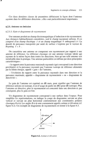 Ingénierie et concept cellulaire

133

Ces deux dernières classes de paramètres définissent la façon dont l’antenne
rayonne dans les différentes directions ; elles sont particulièrement importantes.

6.2.1. Antenne en émission

6.2.1.1. Gain et diagramme de rayonnement
Une antenne produit un champ électromagnétique d’induction et de rayonnement.
Aux distances habituellement considérées, seul le champ rayonnant subsiste. Il est
composé d’un champ électrique 2 et un champ magnétique h orthogonal à La
densité de puis_sance transportée par unité de surface s’exprime par le vecteur de
Poynting 2 A h .

z.

On caractérise une antenne en comparant son rayonnement par rapport à une
antenne de référence. La référence classique est une antenne isotrope idéale qui
rayonne de la même façon dans toutes les directions, bien qu’une telle antenne soit
irréalisable dans la pratique. Une antenne particulière est définie par deux principales
caractéristiques :
- le rapport entre la puissance maximale rayonnée (qui correspond à une direction
privilégiée) et la puissance rayonnée par l’antenne isotrope de référence alimentée
par la même énergie, appelé << gain >> de l’antenne,
- l’évolution du rapport entre la puissance rayonnée dans une direction et la
puissance maximale, appelée << diagramme de rayonnement >> ou c diagramme de
directivité ».
Le gain de l’antenne est exprimé en dB mais, pour signifier que l’antenne de
référence utilisée est isotrope, il est d’usage de parler de dBi (pour dB isotrope). Plus
l’antenne est directive, plus le rayonnement est concentré dans une direction et, par
conséquent, plus le gain est fort.
Un diagramme de rayonnement correspond à une surface dans l’espace. Pour
simplifier les représentations, on indique la coupe du diagramme suivant un plan
vertical et suivant un plan horizontal conformément aux coordonnées polaires
classiques 8 et 4. Les angles 8 et 41 sont couramment appelés azimut et élévation (cf.
figure 6.2). Un exemple de diagramme de rayonnement est donné à la figure 6.3.

/”

azimut

Figure 6.2. Azimut et élévation

 