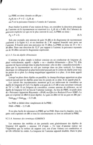 Ingénierie et concept cellulaire

135

La PIRE est donc donnée en dB par :
PE(8, $1 = p + G - Lr(8, 0)
où P est la puissance fournie à l’entrée de l’antenne.

Pour étudier la portée d’une station de base, on considère la direction principale
de l’antenne où le rayonnement est maximal (Le. L,(8, 0) = O dB). En l’absence de
précision explicite (ce qui est le plus souvent le cas), la PIRE est donc :
PE=P+G.
(6.3)
Soit, par exemple, une antenne de gain 16 dBi et de diagramme de rayonnement
conforme à la figure 6.3, et un émetteur de 2 W supposé branché sans perte sur
l’antenne. Il fournit ainsi une puissance de 33 dBm. La PIRE est donc de 33 + 16 =
49 dBm. Dans une direction de 32,5” par rapport à l’azimut, la puissance rayonnée
est de 46 dBm suivant le diagramme représenté.
6.2.1.3. Cas du dipôle élémentaire
L’antenne la plus simple à réaliser consiste en un conducteur de longueur dl,
placé verticalement, appelé << dipôle B ou << doublet élémentaire D [EYR731. Elle
rayonne de façon isotrope dans le plan horizontal : elle est dite << omnidirectionnelle >>
(bien que le rayonnement ne soit pas isotrope dans un plan vertical). Le champ
électrique est orthogonal au plan horizontal passant par le centre du dipôle pour tous
les points de ce plan. Le champ magnétique appartient à ce plan ; il est donc appelé
plan H.
Lorsqu’on place deux dipôles en parallèle, le champ électrique appartient au plan
vertical passant par les dipôles pour tous les points de ce plan. Il est appelé plan E.
Les calculs des rayonnements montrent qu’il est intéressant de considérer un
dipôle de longueur dl =h/2. Ce dipôle a un gain de 2’15 dB et une ouverture verticale
de 78” à 3 dB. Il est fréquent de considérer, comme antenne de référence, un tel
dipôle de longueur h/2 au lieu de l’antenne isotrope. Au lieu de PIRE, on parle alors
de << Puissance Apparente Rayonnée >> (PAR) ou EfSective Radiated Power (ERP). Le
gain est exprimé en dBd (d pour dipôle). Le gain en dBd est lié au gain en dBi par :
GaindBd = GaindBi - 2,15 dB.
La PAR se déduit donc simplement de la PIRE :
PAR = PIRE - 2’15 dB.
Il est plus facile de raisonner en PIRE qu’en PAR. Dans tout le chapitre, tous les
gains sont exprimés en dBi et tous les raisonnements se font en utilisant la PIRE.
6.2.1.4. Antennes des terminaux GSM/DCS
Les antennes des mobiles et des portatifs sont généralement des dipôles de
longueur h/4 appelés << antenne 1/4 d’onde ». Ce type d’antenne repose sur
l’hypothèse que la surface de support (sol, toit d’une voiture) est conductrice et
qu’elle réfléchit les ondes. La longueur de l’antenne apparaît doublée. Dans le plan

 